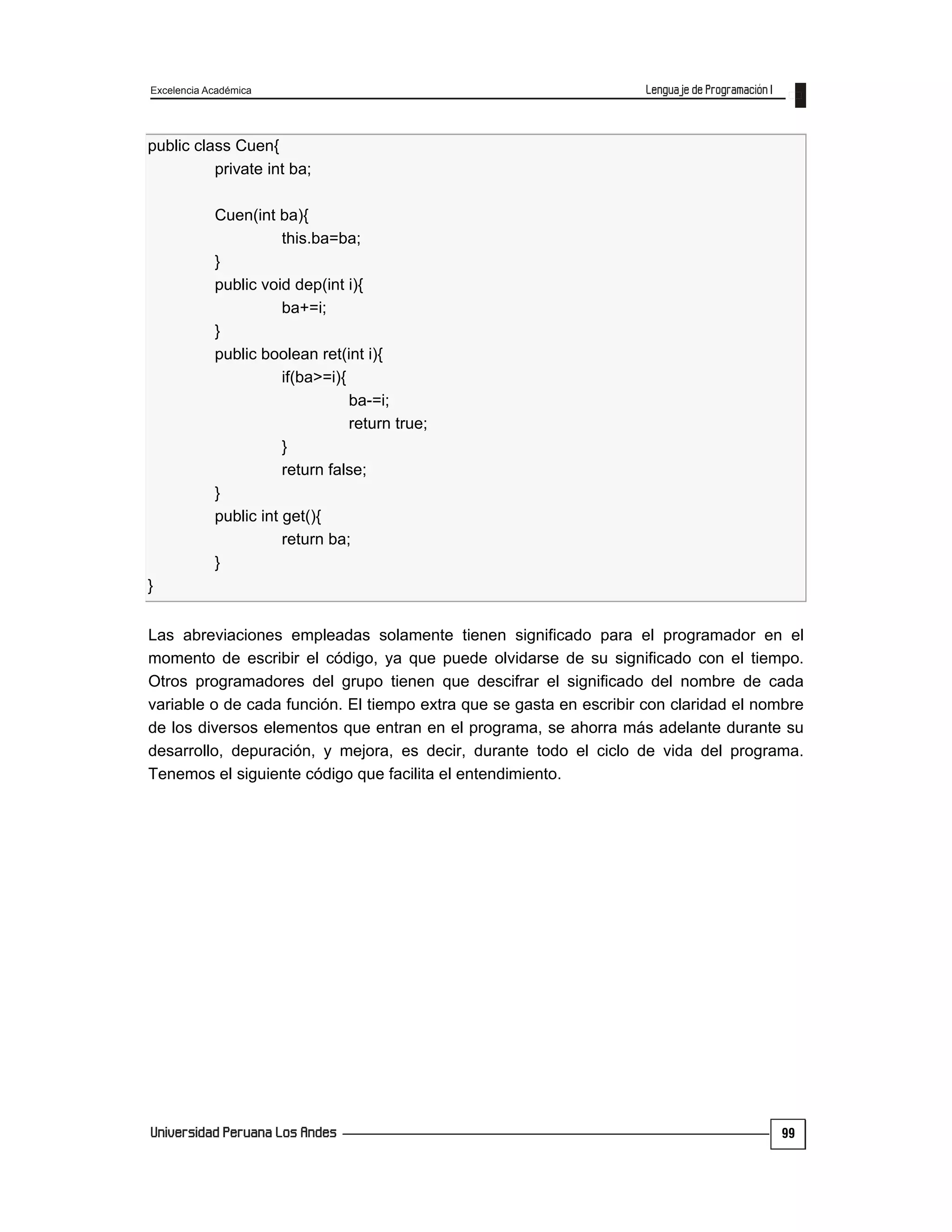 Excelencia Académica
99
public class Cuen{
private int ba;
Cuen(int ba){
this.ba=ba;
}
public void dep(int i){
ba+=i;
}
public boolean ret(int i){
if(ba>=i){
ba-=i;
return true;
}
return false;
}
public int get(){
return ba;
}
}
Las abreviaciones empleadas solamente tienen significado para el programador en el
momento de escribir el código, ya que puede olvidarse de su significado con el tiempo.
Otros programadores del grupo tienen que descifrar el significado del nombre de cada
variable o de cada función. El tiempo extra que se gasta en escribir con claridad el nombre
de los diversos elementos que entran en el programa, se ahorra más adelante durante su
desarrollo, depuración, y mejora, es decir, durante todo el ciclo de vida del programa.
Tenemos el siguiente código que facilita el entendimiento.
 