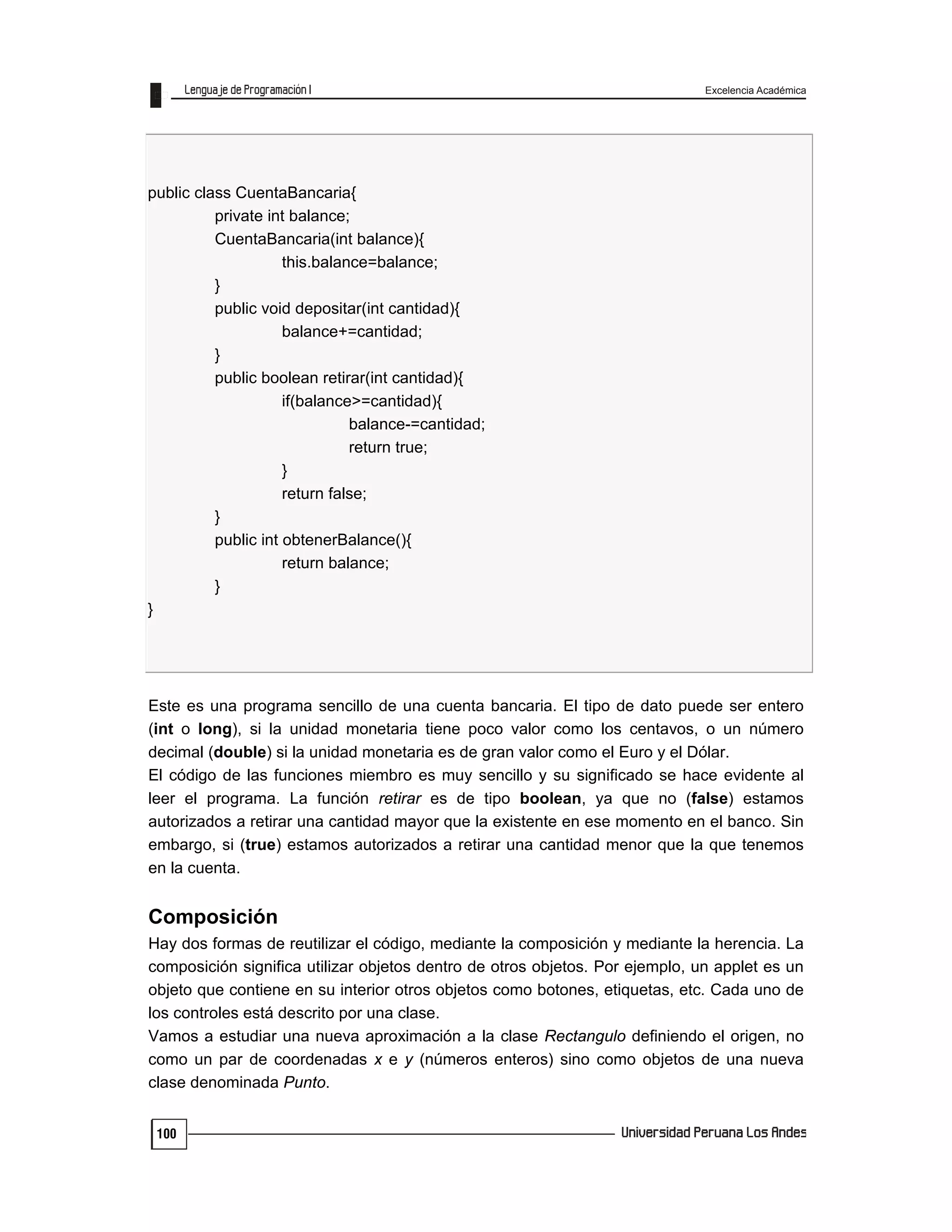 Excelencia Académica
100
public class CuentaBancaria{
private int balance;
CuentaBancaria(int balance){
this.balance=balance;
}
public void depositar(int cantidad){
balance+=cantidad;
}
public boolean retirar(int cantidad){
if(balance>=cantidad){
balance-=cantidad;
return true;
}
return false;
}
public int obtenerBalance(){
return balance;
}
}
Este es una programa sencillo de una cuenta bancaria. El tipo de dato puede ser entero
(int o long), si la unidad monetaria tiene poco valor como los centavos, o un número
decimal (double) si la unidad monetaria es de gran valor como el Euro y el Dólar.
El código de las funciones miembro es muy sencillo y su significado se hace evidente al
leer el programa. La función retirar es de tipo boolean, ya que no (false) estamos
autorizados a retirar una cantidad mayor que la existente en ese momento en el banco. Sin
embargo, si (true) estamos autorizados a retirar una cantidad menor que la que tenemos
en la cuenta.
Composición
Hay dos formas de reutilizar el código, mediante la composición y mediante la herencia. La
composición significa utilizar objetos dentro de otros objetos. Por ejemplo, un applet es un
objeto que contiene en su interior otros objetos como botones, etiquetas, etc. Cada uno de
los controles está descrito por una clase.
Vamos a estudiar una nueva aproximación a la clase Rectangulo definiendo el origen, no
como un par de coordenadas x e y (números enteros) sino como objetos de una nueva
clase denominada Punto.
 
