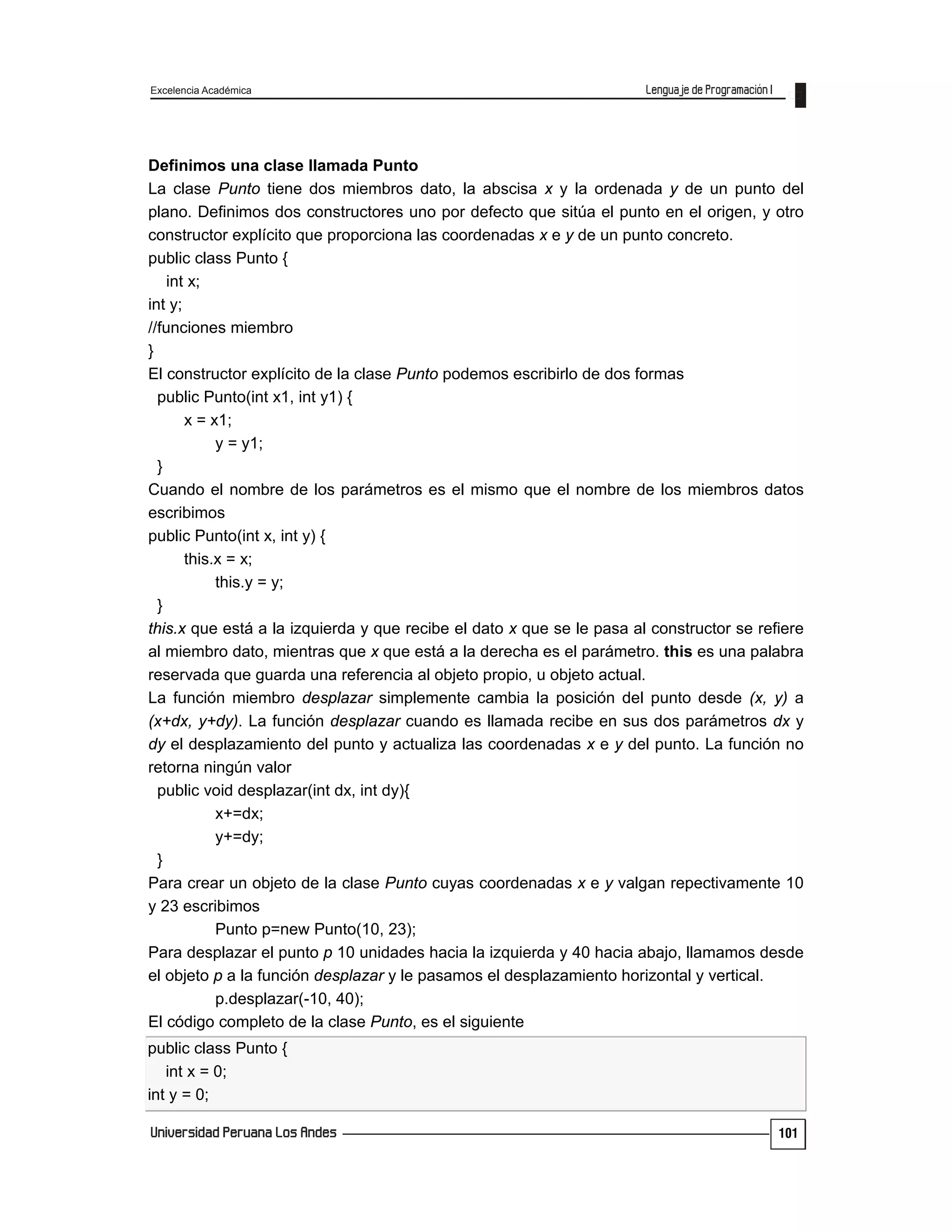 Excelencia Académica
101
Definimos una clase llamada Punto
La clase Punto tiene dos miembros dato, la abscisa x y la ordenada y de un punto del
plano. Definimos dos constructores uno por defecto que sitúa el punto en el origen, y otro
constructor explícito que proporciona las coordenadas x e y de un punto concreto.
public class Punto {
int x;
int y;
//funciones miembro
}
El constructor explícito de la clase Punto podemos escribirlo de dos formas
public Punto(int x1, int y1) {
x = x1;
y = y1;
}
Cuando el nombre de los parámetros es el mismo que el nombre de los miembros datos
escribimos
public Punto(int x, int y) {
this.x = x;
this.y = y;
}
this.x que está a la izquierda y que recibe el dato x que se le pasa al constructor se refiere
al miembro dato, mientras que x que está a la derecha es el parámetro. this es una palabra
reservada que guarda una referencia al objeto propio, u objeto actual.
La función miembro desplazar simplemente cambia la posición del punto desde (x, y) a
(x+dx, y+dy). La función desplazar cuando es llamada recibe en sus dos parámetros dx y
dy el desplazamiento del punto y actualiza las coordenadas x e y del punto. La función no
retorna ningún valor
public void desplazar(int dx, int dy){
x+=dx;
y+=dy;
}
Para crear un objeto de la clase Punto cuyas coordenadas x e y valgan repectivamente 10
y 23 escribimos
Punto p=new Punto(10, 23);
Para desplazar el punto p 10 unidades hacia la izquierda y 40 hacia abajo, llamamos desde
el objeto p a la función desplazar y le pasamos el desplazamiento horizontal y vertical.
p.desplazar(-10, 40);
El código completo de la clase Punto, es el siguiente
public class Punto {
int x = 0;
int y = 0;
 