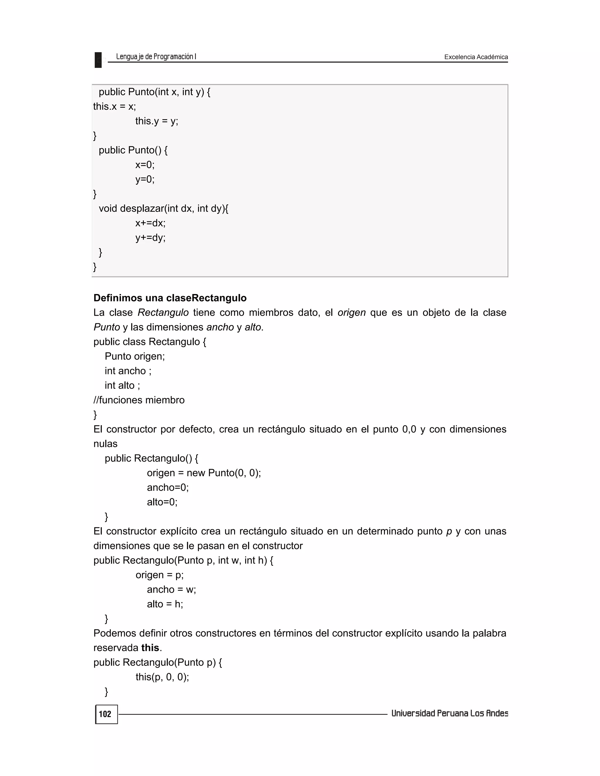 Excelencia Académica
102
public Punto(int x, int y) {
this.x = x;
this.y = y;
}
public Punto() {
x=0;
y=0;
}
void desplazar(int dx, int dy){
x+=dx;
y+=dy;
}
}
Definimos una claseRectangulo
La clase Rectangulo tiene como miembros dato, el origen que es un objeto de la clase
Punto y las dimensiones ancho y alto.
public class Rectangulo {
Punto origen;
int ancho ;
int alto ;
//funciones miembro
}
El constructor por defecto, crea un rectángulo situado en el punto 0,0 y con dimensiones
nulas
public Rectangulo() {
origen = new Punto(0, 0);
ancho=0;
alto=0;
}
El constructor explícito crea un rectángulo situado en un determinado punto p y con unas
dimensiones que se le pasan en el constructor
public Rectangulo(Punto p, int w, int h) {
origen = p;
ancho = w;
alto = h;
}
Podemos definir otros constructores en términos del constructor explícito usando la palabra
reservada this.
public Rectangulo(Punto p) {
this(p, 0, 0);
}
 