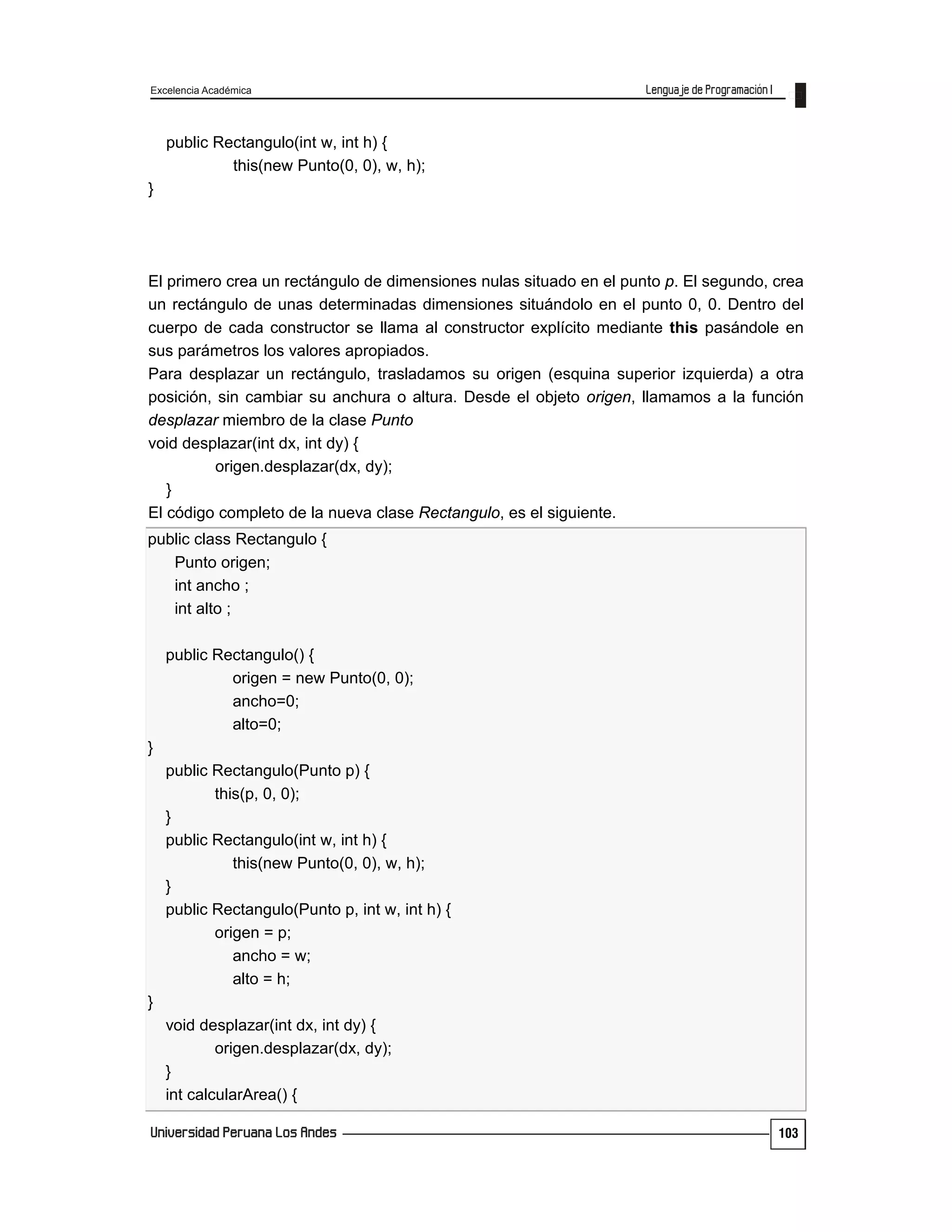 Excelencia Académica
103
public Rectangulo(int w, int h) {
this(new Punto(0, 0), w, h);
}
El primero crea un rectángulo de dimensiones nulas situado en el punto p. El segundo, crea
un rectángulo de unas determinadas dimensiones situándolo en el punto 0, 0. Dentro del
cuerpo de cada constructor se llama al constructor explícito mediante this pasándole en
sus parámetros los valores apropiados.
Para desplazar un rectángulo, trasladamos su origen (esquina superior izquierda) a otra
posición, sin cambiar su anchura o altura. Desde el objeto origen, llamamos a la función
desplazar miembro de la clase Punto
void desplazar(int dx, int dy) {
origen.desplazar(dx, dy);
}
El código completo de la nueva clase Rectangulo, es el siguiente.
public class Rectangulo {
Punto origen;
int ancho ;
int alto ;
public Rectangulo() {
origen = new Punto(0, 0);
ancho=0;
alto=0;
}
public Rectangulo(Punto p) {
this(p, 0, 0);
}
public Rectangulo(int w, int h) {
this(new Punto(0, 0), w, h);
}
public Rectangulo(Punto p, int w, int h) {
origen = p;
ancho = w;
alto = h;
}
void desplazar(int dx, int dy) {
origen.desplazar(dx, dy);
}
int calcularArea() {
 