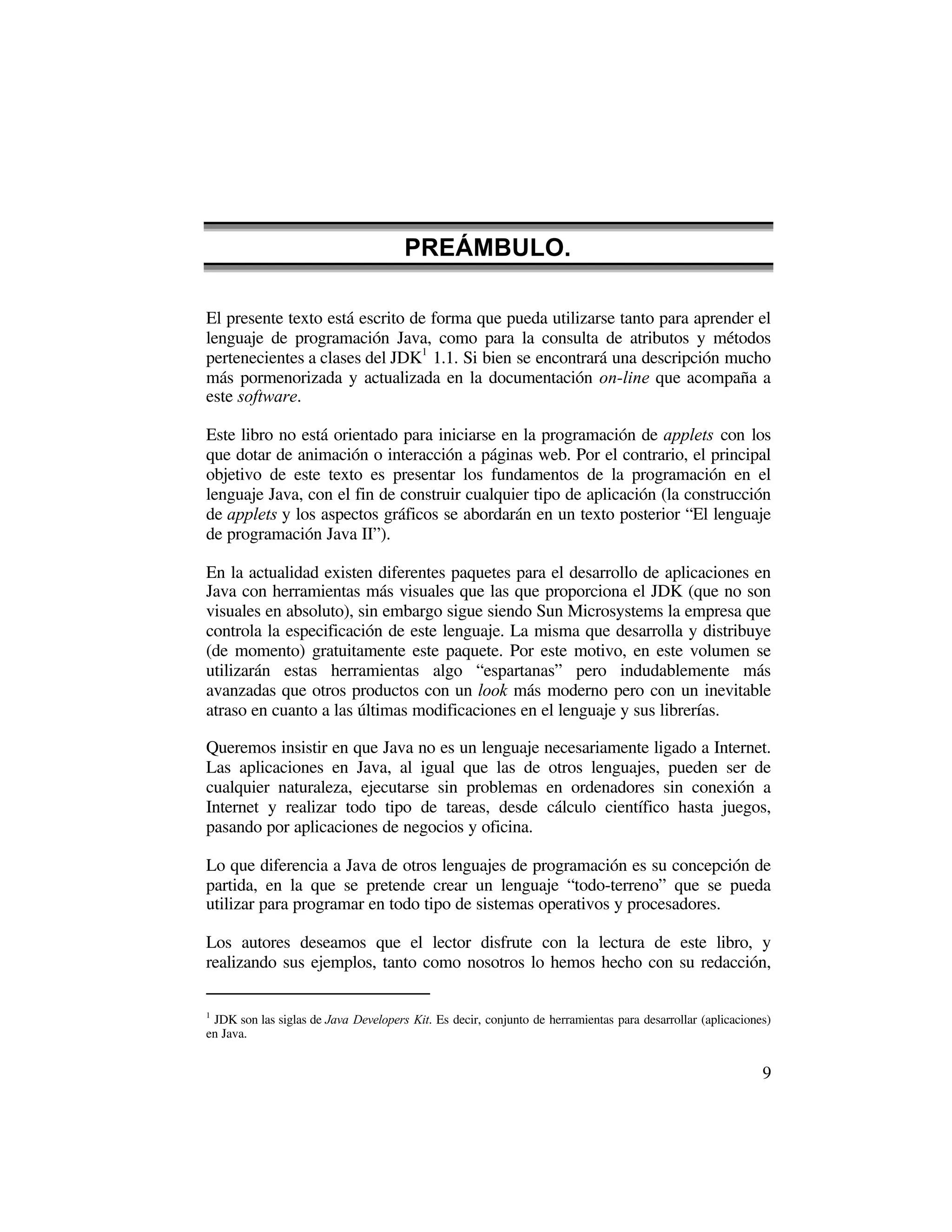 PREÁMBULO.

El presente texto está escrito de forma que pueda utilizarse tanto para aprender el
lenguaje de programación Java, como para la consulta de atributos y métodos
pertenecientes a clases del JDK1 1.1. Si bien se encontrará una descripción mucho
más pormenorizada y actualizada en la documentación on-line que acompaña a
este software.

Este libro no está orientado para iniciarse en la programación de applets con los
que dotar de animación o interacción a páginas web. Por el contrario, el principal
objetivo de este texto es presentar los fundamentos de la programación en el
lenguaje Java, con el fin de construir cualquier tipo de aplicación (la construcción
de applets y los aspectos gráficos se abordarán en un texto posterior “El lenguaje
de programación Java II”).

En la actualidad existen diferentes paquetes para el desarrollo de aplicaciones en
Java con herramientas más visuales que las que proporciona el JDK (que no son
visuales en absoluto), sin embargo sigue siendo Sun Microsystems la empresa que
controla la especificación de este lenguaje. La misma que desarrolla y distribuye
(de momento) gratuitamente este paquete. Por este motivo, en este volumen se
utilizarán estas herramientas algo “espartanas” pero indudablemente más
avanzadas que otros productos con un look más moderno pero con un inevitable
atraso en cuanto a las últimas modificaciones en el lenguaje y sus librerías.

Queremos insistir en que Java no es un lenguaje necesariamente ligado a Internet.
Las aplicaciones en Java, al igual que las de otros lenguajes, pueden ser de
cualquier naturaleza, ejecutarse sin problemas en ordenadores sin conexión a
Internet y realizar todo tipo de tareas, desde cálculo científico hasta juegos,
pasando por aplicaciones de negocios y oficina.

Lo que diferencia a Java de otros lenguajes de programación es su concepción de
partida, en la que se pretende crear un lenguaje “todo-terreno” que se pueda
utilizar para programar en todo tipo de sistemas operativos y procesadores.

Los autores deseamos que el lector disfrute con la lectura de este libro, y
realizando sus ejemplos, tanto como nosotros lo hemos hecho con su redacción,

1
 JDK son las siglas de Java Developers Kit. Es decir, conjunto de herramientas para desarrollar (aplicaciones)
en Java.


                                                                                                            9
 