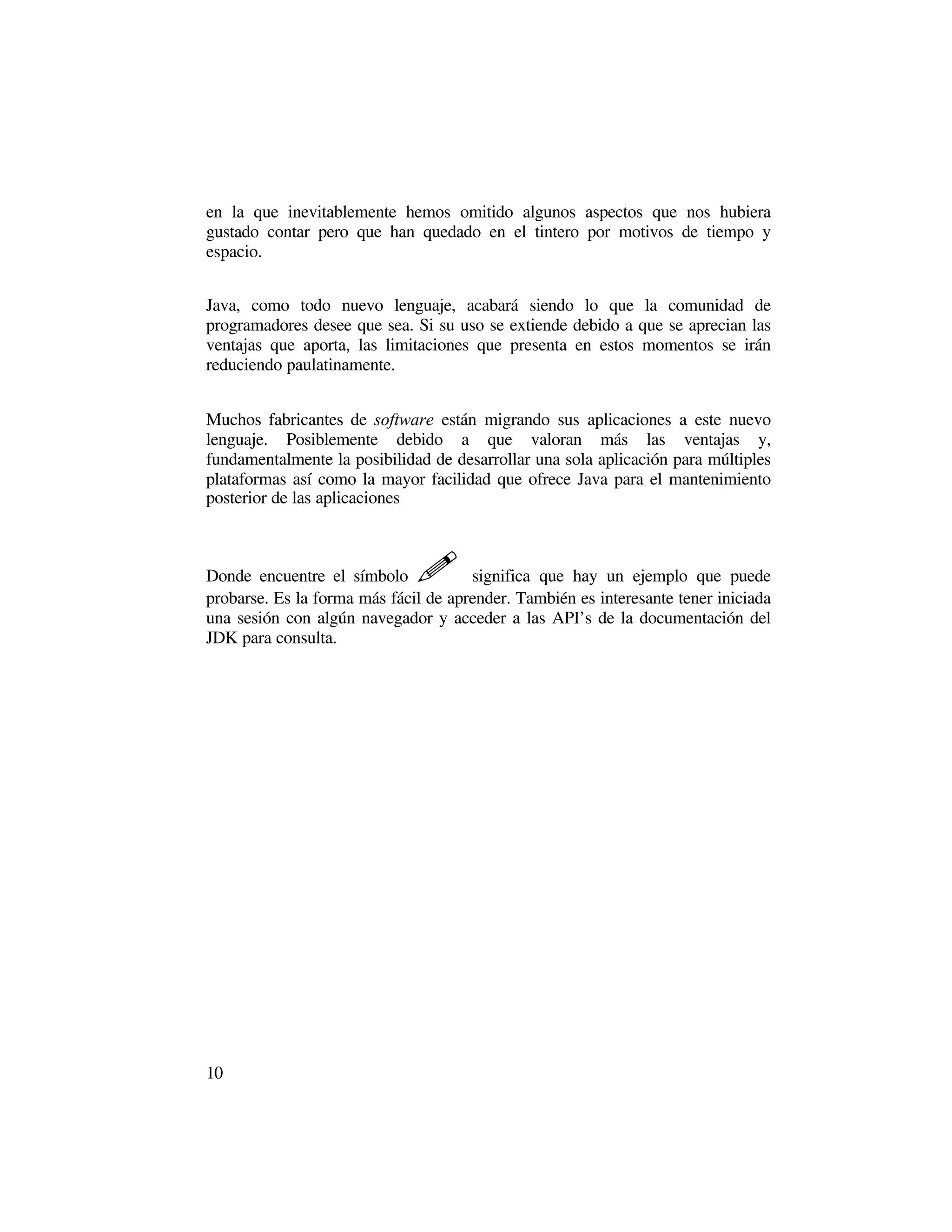 en la que inevitablemente hemos omitido algunos aspectos que nos hubiera
gustado contar pero que han quedado en el tintero por motivos de tiempo y
espacio.


Java, como todo nuevo lenguaje, acabará siendo lo que la comunidad de
programadores desee que sea. Si su uso se extiende debido a que se aprecian las
ventajas que aporta, las limitaciones que presenta en estos momentos se irán
reduciendo paulatinamente.


Muchos fabricantes de software están migrando sus aplicaciones a este nuevo
lenguaje. Posiblemente debido a que valoran más las ventajas y,
fundamentalmente la posibilidad de desarrollar una sola aplicación para múltiples
plataformas así como la mayor facilidad que ofrece Java para el mantenimiento
posterior de las aplicaciones



Donde encuentre el símbolo    �       significa que hay un ejemplo que puede
probarse. Es la forma más fácil de aprender. También es interesante tener iniciada
una sesión con algún navegador y acceder a las API’s de la documentación del
JDK para consulta.




10
 