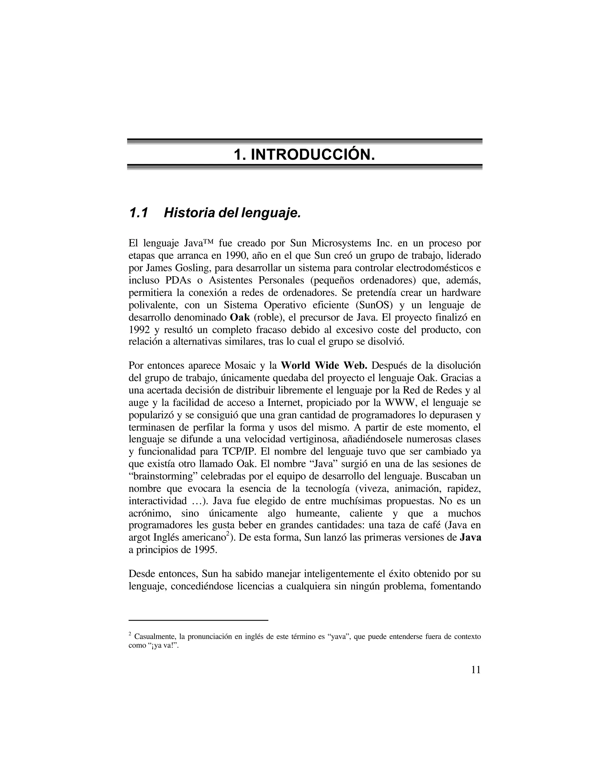 1. INTRODUCCIÓN.


1.1       Historia del lenguaje.

El lenguaje Java™ fue creado por Sun Microsystems Inc. en un proceso por
etapas que arranca en 1990, año en el que Sun creó un grupo de trabajo, liderado
por James Gosling, para desarrollar un sistema para controlar electrodomésticos e
incluso PDAs o Asistentes Personales (pequeños ordenadores) que, además,
permitiera la conexión a redes de ordenadores. Se pretendía crear un hardware
polivalente, con un Sistema Operativo eficiente (SunOS) y un lenguaje de
desarrollo denominado Oak (roble), el precursor de Java. El proyecto finalizó en
1992 y resultó un completo fracaso debido al excesivo coste del producto, con
relación a alternativas similares, tras lo cual el grupo se disolvió.

Por entonces aparece Mosaic y la World Wide Web. Después de la disolución
del grupo de trabajo, únicamente quedaba del proyecto el lenguaje Oak. Gracias a
una acertada decisión de distribuir libremente el lenguaje por la Red de Redes y al
auge y la facilidad de acceso a Internet, propiciado por la WWW, el lenguaje se
popularizó y se consiguió que una gran cantidad de programadores lo depurasen y
terminasen de perfilar la forma y usos del mismo. A partir de este momento, el
lenguaje se difunde a una velocidad vertiginosa, añadiéndosele numerosas clases
y funcionalidad para TCP/IP. El nombre del lenguaje tuvo que ser cambiado ya
que existía otro llamado Oak. El nombre “Java” surgió en una de las sesiones de
“brainstorming” celebradas por el equipo de desarrollo del lenguaje. Buscaban un
nombre que evocara la esencia de la tecnología (viveza, animación, rapidez,
interactividad …). Java fue elegido de entre muchísimas propuestas. No es un
acrónimo, sino únicamente algo humeante, caliente y que a muchos
programadores les gusta beber en grandes cantidades: una taza de café (Java en
argot Inglés americano2 ). De esta forma, Sun lanzó las primeras versiones de Java
a principios de 1995.

Desde entonces, Sun ha sabido manejar inteligentemente el éxito obtenido por su
lenguaje, concediéndose licencias a cualquiera sin ningún problema, fomentando



2
  Casualmente, la pronunciación en inglés de este término es “yava”, que puede entenderse fuera de contexto
como “¡ya va!”.


                                                                                                       11
 