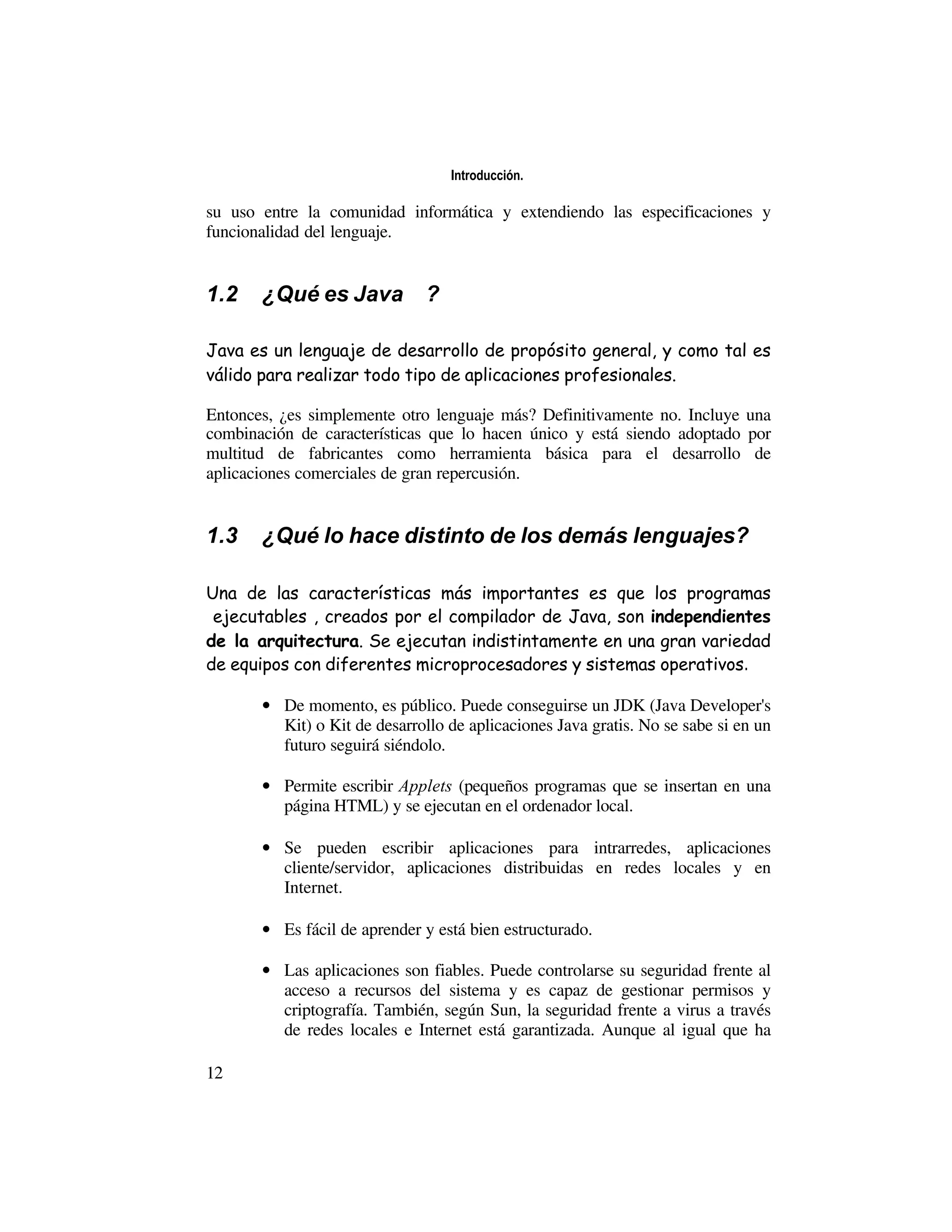Introducción.

su uso entre la comunidad informática y extendiendo las especificaciones y
funcionalidad del lenguaje.


1.2    ¿Qué es Java™?

Java es un lenguaje de desarrollo de propósito general, y como tal es
válido para realizar todo tipo de aplicaciones profesionales.

Entonces, ¿es simplemente otro lenguaje más? Definitivamente no. Incluye una
combinación de características que lo hacen único y está siendo adoptado por
multitud de fabricantes como herramienta básica para el desarrollo de
aplicaciones comerciales de gran repercusión.


1.3    ¿Qué lo hace distinto de los demás lenguajes?

Una de las características más importantes es que los programas
“ejecutables”, creados por el compilador de Java, son independientes
de la arquitectura. Se ejecutan indistintamente en una gran variedad
de equipos con diferentes microprocesadores y sistemas operativos.

       • De momento, es público. Puede conseguirse un JDK (Java Developer's
         Kit) o Kit de desarrollo de aplicaciones Java gratis. No se sabe si en un
         futuro seguirá siéndolo.

       • Permite escribir Applets (pequeños programas que se insertan en una
         página HTML) y se ejecutan en el ordenador local.

       • Se pueden escribir aplicaciones para intrarredes, aplicaciones
         cliente/servidor, aplicaciones distribuidas en redes locales y en
         Internet.

       • Es fácil de aprender y está bien estructurado.

       • Las aplicaciones son fiables. Puede controlarse su seguridad frente al
         acceso a recursos del sistema y es capaz de gestionar permisos y
         criptografía. También, según Sun, la seguridad frente a virus a través
         de redes locales e Internet está garantizada. Aunque al igual que ha

12
 