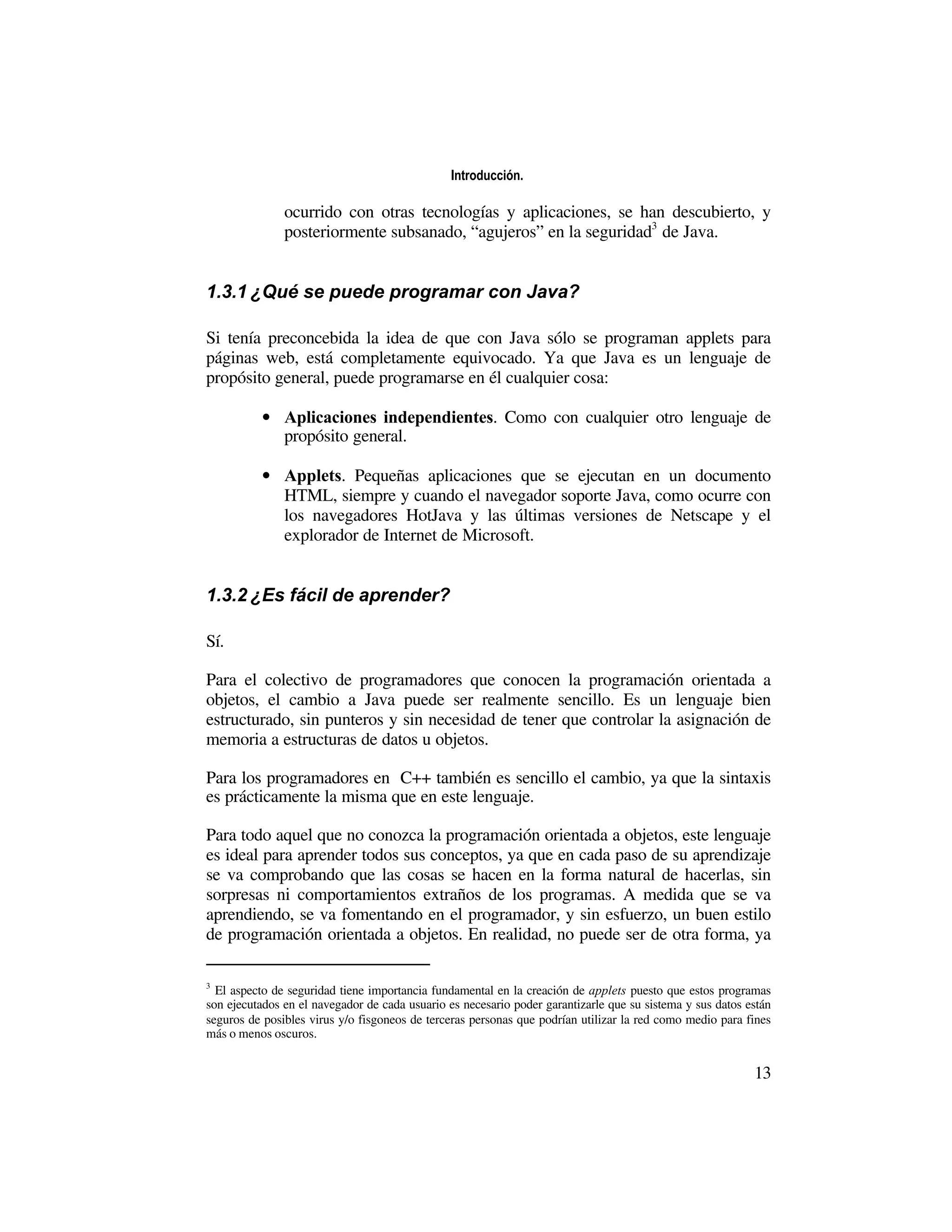 Introducción.

               ocurrido con otras tecnologías y aplicaciones, se han descubierto, y
               posteriormente subsanado, “agujeros” en la seguridad3 de Java.


1.3.1 ¿Qué se puede programar con Java?

Si tenía preconcebida la idea de que con Java sólo se programan applets para
páginas web, está completamente equivocado. Ya que Java es un lenguaje de
propósito general, puede programarse en él cualquier cosa:

           • Aplicaciones independientes. Como con cualquier otro lenguaje de
             propósito general.

           • Applets. Pequeñas aplicaciones que se ejecutan en un documento
             HTML, siempre y cuando el navegador soporte Java, como ocurre con
             los navegadores HotJava y las últimas versiones de Netscape y el
             explorador de Internet de Microsoft.


1.3.2 ¿Es fácil de aprender?

Sí.

Para el colectivo de programadores que conocen la programación orientada a
objetos, el cambio a Java puede ser realmente sencillo. Es un lenguaje bien
estructurado, sin punteros y sin necesidad de tener que controlar la asignación de
memoria a estructuras de datos u objetos.

Para los programadores en C++ también es sencillo el cambio, ya que la sintaxis
es prácticamente la misma que en este lenguaje.

Para todo aquel que no conozca la programación orientada a objetos, este lenguaje
es ideal para aprender todos sus conceptos, ya que en cada paso de su aprendizaje
se va comprobando que las cosas se hacen en la forma natural de hacerlas, sin
sorpresas ni comportamientos extraños de los programas. A medida que se va
aprendiendo, se va fomentando en el programador, y sin esfuerzo, un buen estilo
de programación orientada a objetos. En realidad, no puede ser de otra forma, ya

3
  El aspecto de seguridad tiene importancia fundamental en la creación de applets puesto que estos programas
son ejecutados en el navegador de cada usuario es necesario poder garantizarle que su sistema y sus datos están
seguros de posibles virus y/o fisgoneos de terceras personas que podrían utilizar la red como medio para fines
más o menos oscuros.


                                                                                                           13
 