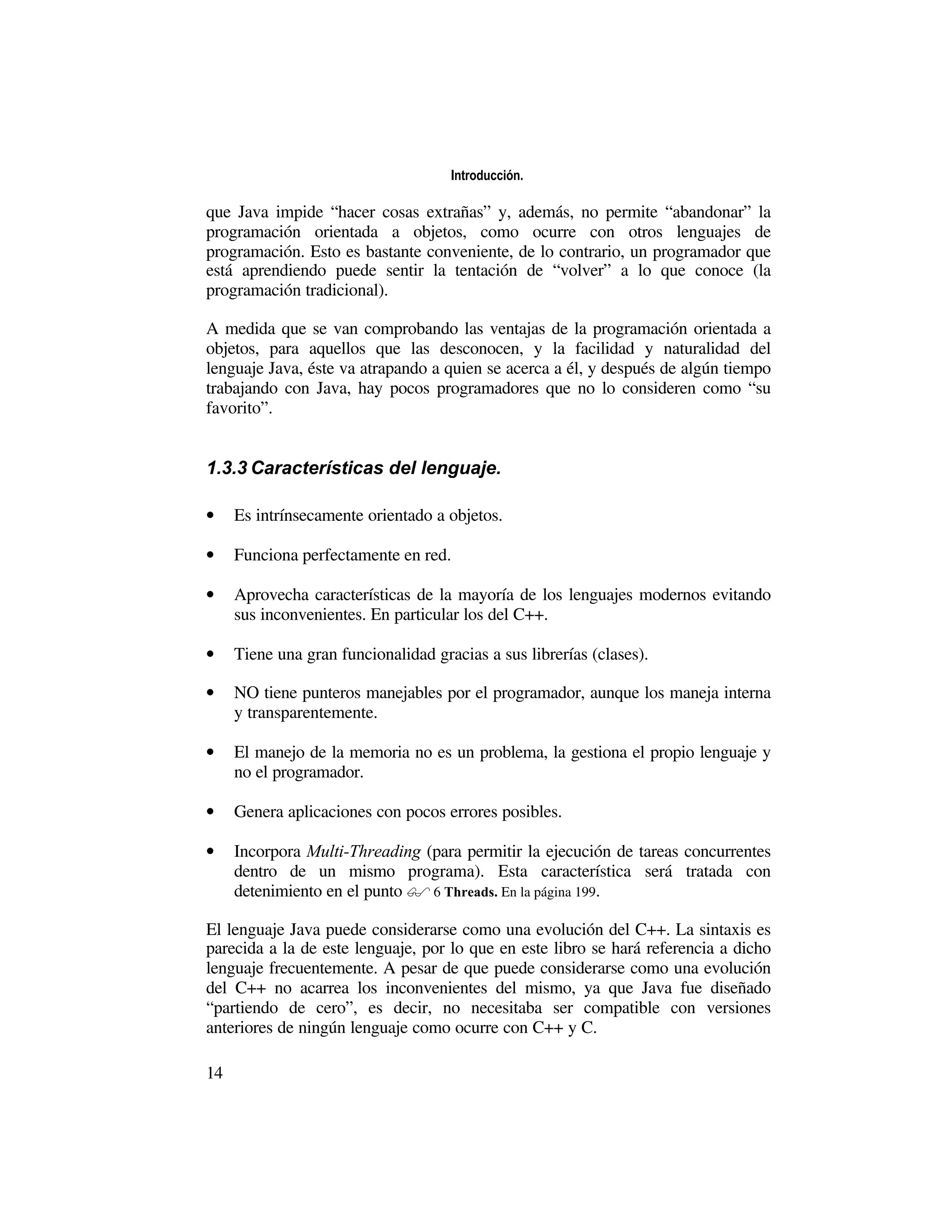 Introducción.

que Java impide “hacer cosas extrañas” y, además, no permite “abandonar” la
programación orientada a objetos, como ocurre con otros lenguajes de
programación. Esto es bastante conveniente, de lo contrario, un programador que
está aprendiendo puede sentir la tentación de “volver” a lo que conoce (la
programación tradicional).

A medida que se van comprobando las ventajas de la programación orientada a
objetos, para aquellos que las desconocen, y la facilidad y naturalidad del
lenguaje Java, éste va atrapando a quien se acerca a él, y después de algún tiempo
trabajando con Java, hay pocos programadores que no lo consideren como “su
favorito”.


1.3.3 Características del lenguaje.

•    Es intrínsecamente orientado a objetos.

•    Funciona perfectamente en red.

•    Aprovecha características de la mayoría de los lenguajes modernos evitando
     sus inconvenientes. En particular los del C++.

•    Tiene una gran funcionalidad gracias a sus librerías (clases).

•    NO tiene punteros manejables por el programador, aunque los maneja interna
     y transparentemente.

•    El manejo de la memoria no es un problema, la gestiona el propio lenguaje y
     no el programador.

•    Genera aplicaciones con pocos errores posibles.

•    Incorpora Multi-Threading (para permitir la ejecución de tareas concurrentes
     dentro de un mismo programa). Esta característica será tratada con
     detenimiento en el punto � 6 Threads. En la página 199.

El lenguaje Java puede considerarse como una evolución del C++. La sintaxis es
parecida a la de este lenguaje, por lo que en este libro se hará referencia a dicho
lenguaje frecuentemente. A pesar de que puede considerarse como una evolución
del C++ no acarrea los inconvenientes del mismo, ya que Java fue diseñado
“partiendo de cero”, es decir, no necesitaba ser compatible con versiones
anteriores de ningún lenguaje como ocurre con C++ y C.

14
 