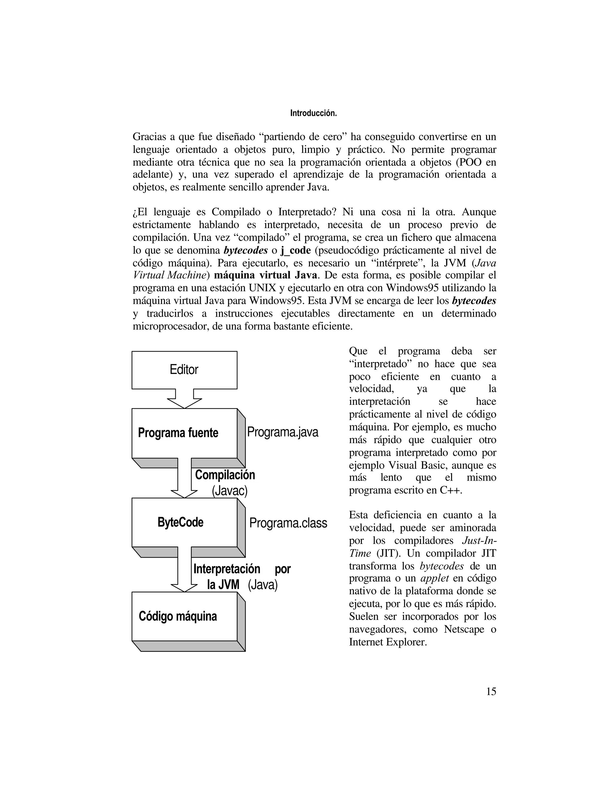 Introducción.

Gracias a que fue diseñado “partiendo de cero” ha conseguido convertirse en un
lenguaje orientado a objetos puro, limpio y práctico. No permite programar
mediante otra técnica que no sea la programación orientada a objetos (POO en
adelante) y, una vez superado el aprendizaje de la programación orientada a
objetos, es realmente sencillo aprender Java.

¿El lenguaje es Compilado o Interpretado? Ni una cosa ni la otra. Aunque
estrictamente hablando es interpretado, necesita de un proceso previo de
compilación. Una vez “compilado” el programa, se crea un fichero que almacena
lo que se denomina bytecodes o j_code (pseudocódigo prácticamente al nivel de
código máquina). Para ejecutarlo, es necesario un “intérprete”, la JVM (Java
Virtual Machine) máquina virtual Java. De esta forma, es posible compilar el
programa en una estación UNIX y ejecutarlo en otra con Windows95 utilizando la
máquina virtual Java para Windows95. Esta JVM se encarga de leer los bytecodes
y traducirlos a instrucciones ejecutables directamente en un determinado
microprocesador, de una forma bastante eficiente.

                                                 Que el programa deba ser
                                                 “interpretado” no hace que sea
       Editor                                    poco eficiente en cuanto a
                                                 velocidad,     ya      que     la
                                                 interpretación      se      hace
                                                 prácticamente al nivel de código
                                                 máquina. Por ejemplo, es mucho
 Programa fuente        Programa.java            más rápido que cualquier otro
                                                 programa interpretado como por
                                                 ejemplo Visual Basic, aunque es
             Compilación                         más lento que el mismo
               (Javac)                           programa escrito en C++.

                                                 Esta deficiencia en cuanto a la
     ByteCode           Programa.class           velocidad, puede ser aminorada
                                                 por los compiladores Just-In-
                                                 Time (JIT). Un compilador JIT
             Interpretación por                  transforma los bytecodes de un
                                                 programa o un applet en código
                la JVM (Java)                    nativo de la plataforma donde se
                                                 ejecuta, por lo que es más rápido.
 Código máquina                                  Suelen ser incorporados por los
                                                 navegadores, como Netscape o
                                                 Internet Explorer.



                                                                                15
 