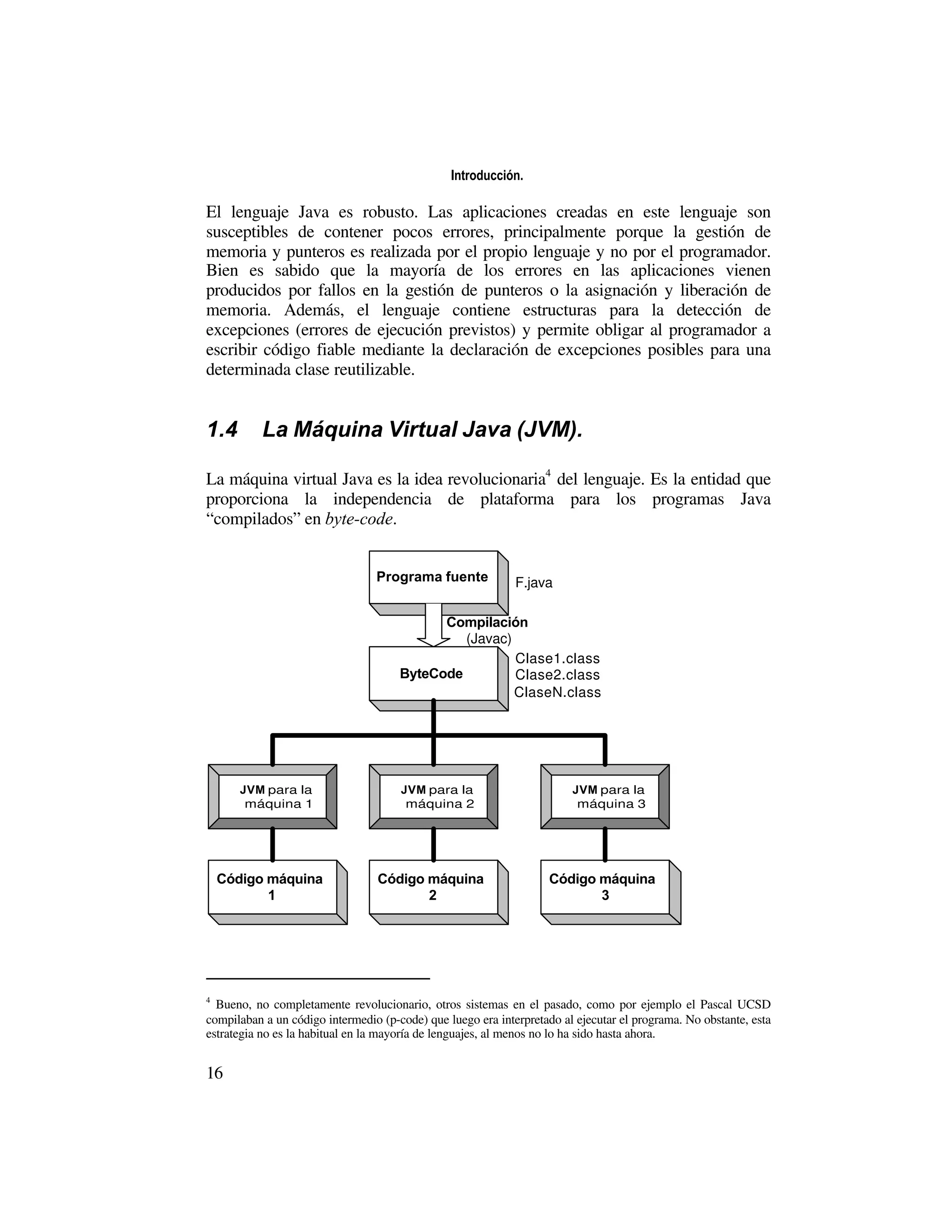 Introducción.

El lenguaje Java es robusto. Las aplicaciones creadas en este lenguaje son
susceptibles de contener pocos errores, principalmente porque la gestión de
memoria y punteros es realizada por el propio lenguaje y no por el programador.
Bien es sabido que la mayoría de los errores en las aplicaciones vienen
producidos por fallos en la gestión de punteros o la asignación y liberación de
memoria. Además, el lenguaje contiene estructuras para la detección de
excepciones (errores de ejecución previstos) y permite obligar al programador a
escribir código fiable mediante la declaración de excepciones posibles para una
determinada clase reutilizable.


1.4        La Máquina Virtual Java (JVM).

La máquina virtual Java es la idea revolucionaria4 del lenguaje. Es la entidad que
proporciona la independencia de plataforma para los programas Java
“compilados” en byte-code.


                                 Programa fuente             F.java

                                            Compilación
                                               (Javac)
                                                       Clase1.class
                                      ByteCode         Clase2.class
                                                       ClaseN.class




       JVM para la                    JVM para la                       JVM para la
        máquina 1                      máquina 2                         máquina 3




    Código máquina                Código máquina                    Código máquina
           1                             2                                 3




4
  Bueno, no completamente revolucionario, otros sistemas en el pasado, como por ejemplo el Pascal UCSD
compilaban a un código intermedio (p-code) que luego era interpretado al ejecutar el programa. No obstante, esta
estrategia no es la habitual en la mayoría de lenguajes, al menos no lo ha sido hasta ahora.


16
 