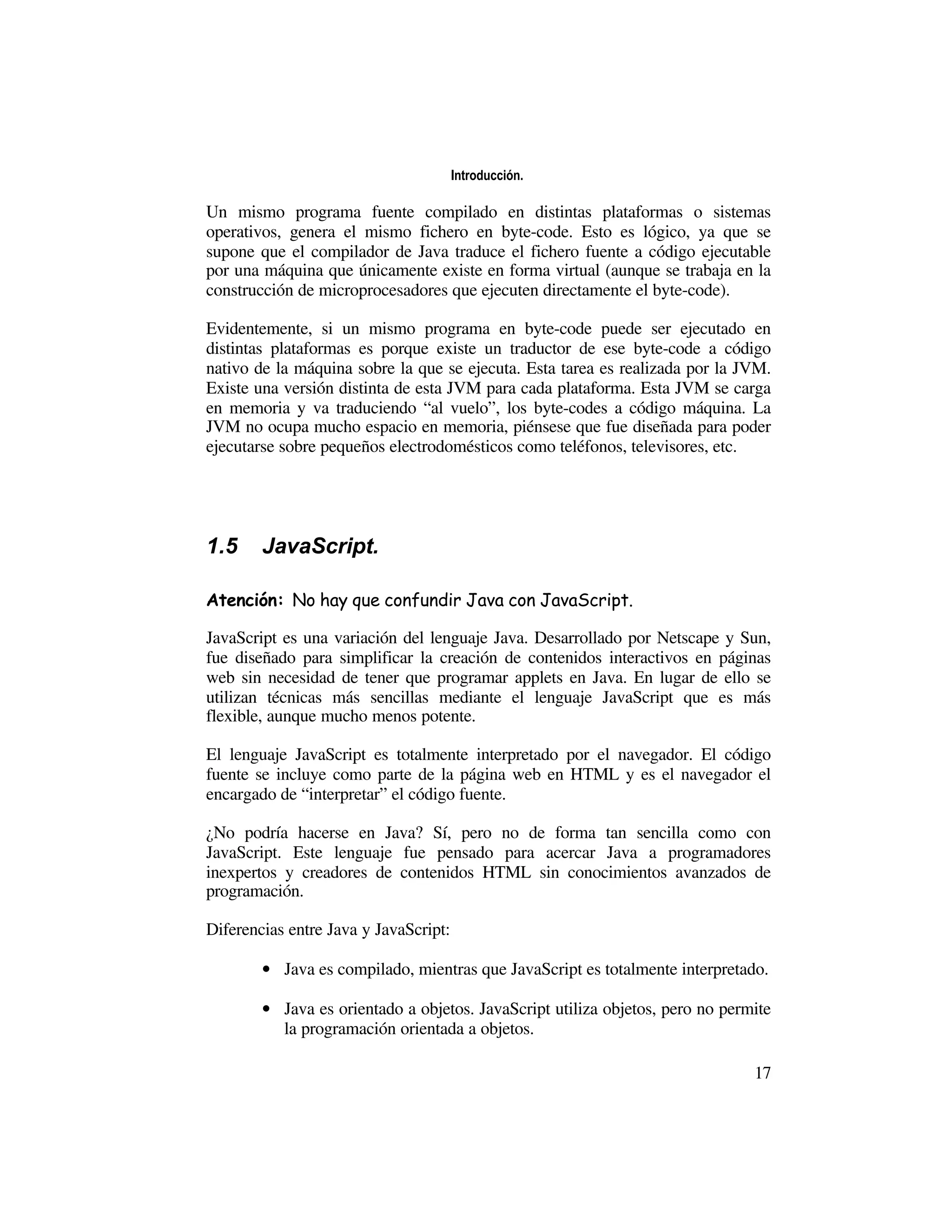 Introducción.

Un mismo programa fuente compilado en distintas plataformas o sistemas
operativos, genera el mismo fichero en byte-code. Esto es lógico, ya que se
supone que el compilador de Java traduce el fichero fuente a código ejecutable
por una máquina que únicamente existe en forma virtual (aunque se trabaja en la
construcción de microprocesadores que ejecuten directamente el byte-code).

Evidentemente, si un mismo programa en byte-code puede ser ejecutado en
distintas plataformas es porque existe un traductor de ese byte-code a código
nativo de la máquina sobre la que se ejecuta. Esta tarea es realizada por la JVM.
Existe una versión distinta de esta JVM para cada plataforma. Esta JVM se carga
en memoria y va traduciendo “al vuelo”, los byte-codes a código máquina. La
JVM no ocupa mucho espacio en memoria, piénsese que fue diseñada para poder
ejecutarse sobre pequeños electrodomésticos como teléfonos, televisores, etc.




1.5     JavaScript.

Atención: No hay que confundir Java con JavaScript.

JavaScript es una variación del lenguaje Java. Desarrollado por Netscape y Sun,
fue diseñado para simplificar la creación de contenidos interactivos en páginas
web sin necesidad de tener que programar applets en Java. En lugar de ello se
utilizan técnicas más sencillas mediante el lenguaje JavaScript que es más
flexible, aunque mucho menos potente.

El lenguaje JavaScript es totalmente interpretado por el navegador. El código
fuente se incluye como parte de la página web en HTML y es el navegador el
encargado de “interpretar” el código fuente.

¿No podría hacerse en Java? Sí, pero no de forma tan sencilla como con
JavaScript. Este lenguaje fue pensado para acercar Java a programadores
inexpertos y creadores de contenidos HTML sin conocimientos avanzados de
programación.

Diferencias entre Java y JavaScript:

        • Java es compilado, mientras que JavaScript es totalmente interpretado.

        • Java es orientado a objetos. JavaScript utiliza objetos, pero no permite
          la programación orientada a objetos.

                                                                               17
 