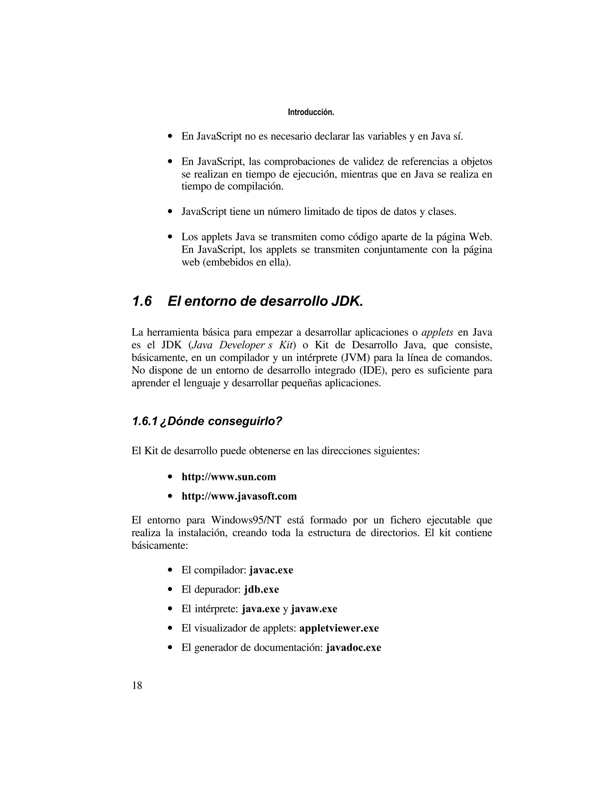 Introducción.

        • En JavaScript no es necesario declarar las variables y en Java sí.

        • En JavaScript, las comprobaciones de validez de referencias a objetos
          se realizan en tiempo de ejecución, mientras que en Java se realiza en
          tiempo de compilación.

        • JavaScript tiene un número limitado de tipos de datos y clases.

        • Los applets Java se transmiten como código aparte de la página Web.
          En JavaScript, los applets se transmiten conjuntamente con la página
          web (embebidos en ella).


1.6     El entorno de desarrollo JDK.

La herramienta básica para empezar a desarrollar aplicaciones o applets en Java
es el JDK (Java Developer’s Kit) o Kit de Desarrollo Java, que consiste,
básicamente, en un compilador y un intérprete (JVM) para la línea de comandos.
No dispone de un entorno de desarrollo integrado (IDE), pero es suficiente para
aprender el lenguaje y desarrollar pequeñas aplicaciones.


1.6.1 ¿Dónde conseguirlo?

El Kit de desarrollo puede obtenerse en las direcciones siguientes:

        • http://www.sun.com
        • http://www.javasoft.com

El entorno para Windows95/NT está formado por un fichero ejecutable que
realiza la instalación, creando toda la estructura de directorios. El kit contiene
básicamente:

        • El compilador: javac.exe
        • El depurador: jdb.exe
        • El intérprete: java.exe y javaw.exe
        • El visualizador de applets: appletviewer.exe
        • El generador de documentación: javadoc.exe


18
 