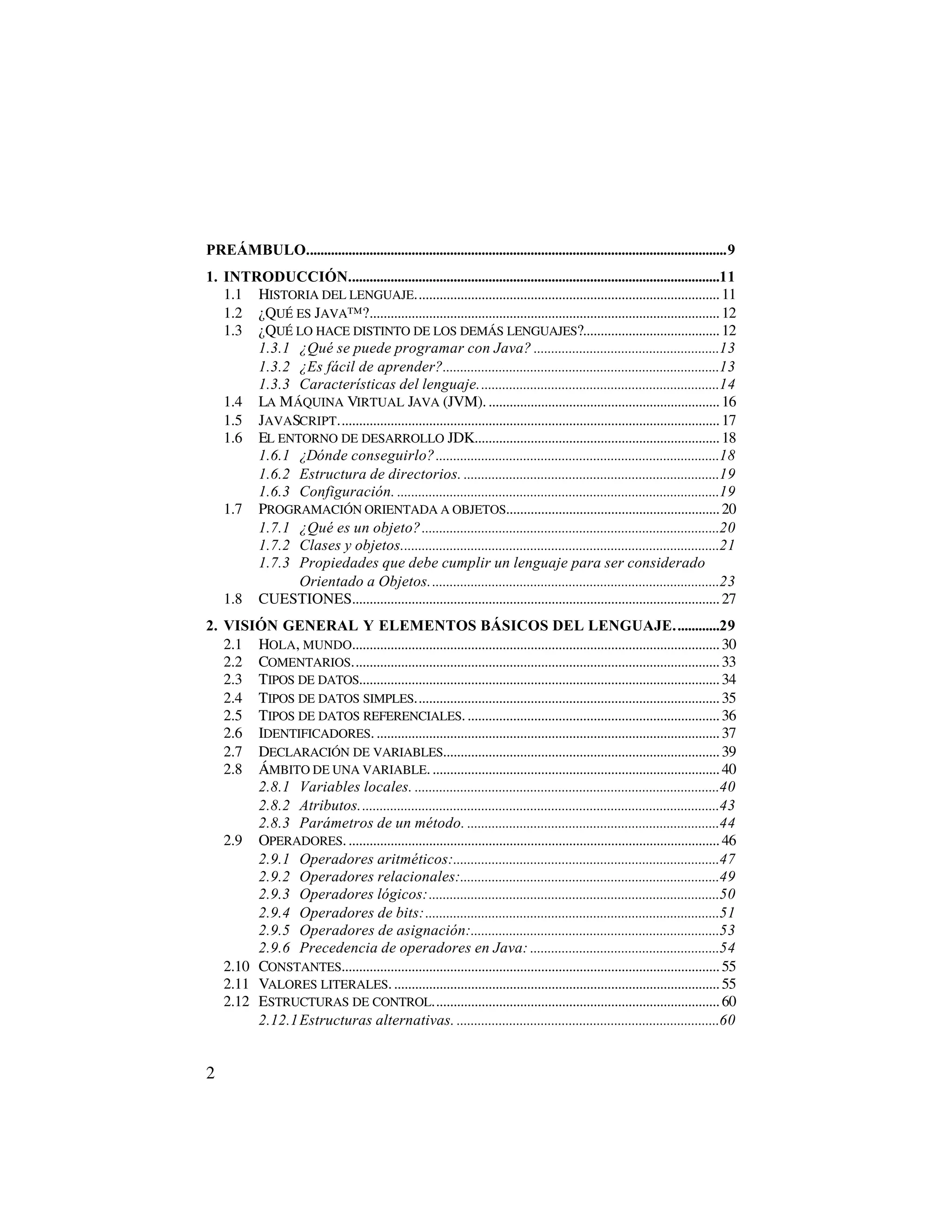 PREÁMBULO........................................................................................................................9
1. INTRODUCCIÓN..........................................................................................................11
   1.1 HISTORIA DEL LENGUAJE....................................................................................... 11
   1.2 ¿QUÉ ES JAVA™?.................................................................................................... 12
   1.3 ¿QUÉ LO HACE DISTINTO DE LOS DEMÁS LENGUAJES?....................................... 12
       1.3.1 ¿Qué se puede programar con Java? .....................................................13
       1.3.2 ¿Es fácil de aprender?...............................................................................13
       1.3.3 Características del lenguaje.....................................................................14
   1.4 LA M ÁQUINA VIRTUAL JAVA (JVM). .................................................................. 16
   1.5 JAVASCRIPT............................................................................................................. 17
   1.6 EL ENTORNO DE DESARROLLO JDK...................................................................... 18
       1.6.1 ¿Dónde conseguirlo? .................................................................................18
       1.6.2 Estructura de directorios. .........................................................................19
       1.6.3 Configuración. ............................................................................................19
   1.7 PROGRAMACIÓN ORIENTADA A OBJETOS............................................................. 20
       1.7.1 ¿Qué es un objeto?.....................................................................................20
       1.7.2 Clases y objetos...........................................................................................21
       1.7.3 Propiedades que debe cumplir un lenguaje para ser considerado
             Orientado a Objetos...................................................................................23
   1.8 CUESTIONES......................................................................................................... 27
2. VISIÓN GENERAL Y ELEMENTOS BÁSICOS DEL LENGUAJE.............29
   2.1 HOLA, MUNDO......................................................................................................... 30
   2.2 COMENTARIOS......................................................................................................... 33
   2.3 TIPOS DE DATOS....................................................................................................... 34
   2.4 TIPOS DE DATOS SIMPLES....................................................................................... 35
   2.5 TIPOS DE DATOS REFERENCIALES. ........................................................................ 36
   2.6 IDENTIFICADORES. .................................................................................................. 37
   2.7 DECLARACIÓN DE VARIABLES............................................................................... 39
   2.8 ÁMBITO DE UNA VARIABLE. .................................................................................. 40
        2.8.1 Variables locales. .......................................................................................40
        2.8.2 Atributos.......................................................................................................43
        2.8.3 Parámetros de un método. ........................................................................44
   2.9 OPERADORES. .......................................................................................................... 46
        2.9.1 Operadores aritméticos:............................................................................47
        2.9.2 Operadores relacionales:..........................................................................49
        2.9.3 Operadores lógicos:...................................................................................50
        2.9.4 Operadores de bits:....................................................................................51
        2.9.5 Operadores de asignación:.......................................................................53
        2.9.6 Precedencia de operadores en Java: ......................................................54
   2.10 CONSTANTES............................................................................................................ 55
   2.11 VALORES LITERALES. ............................................................................................. 55
   2.12 ESTRUCTURAS DE CONTROL.................................................................................. 60
        2.12.1Estructuras alternativas. ...........................................................................60


2
 