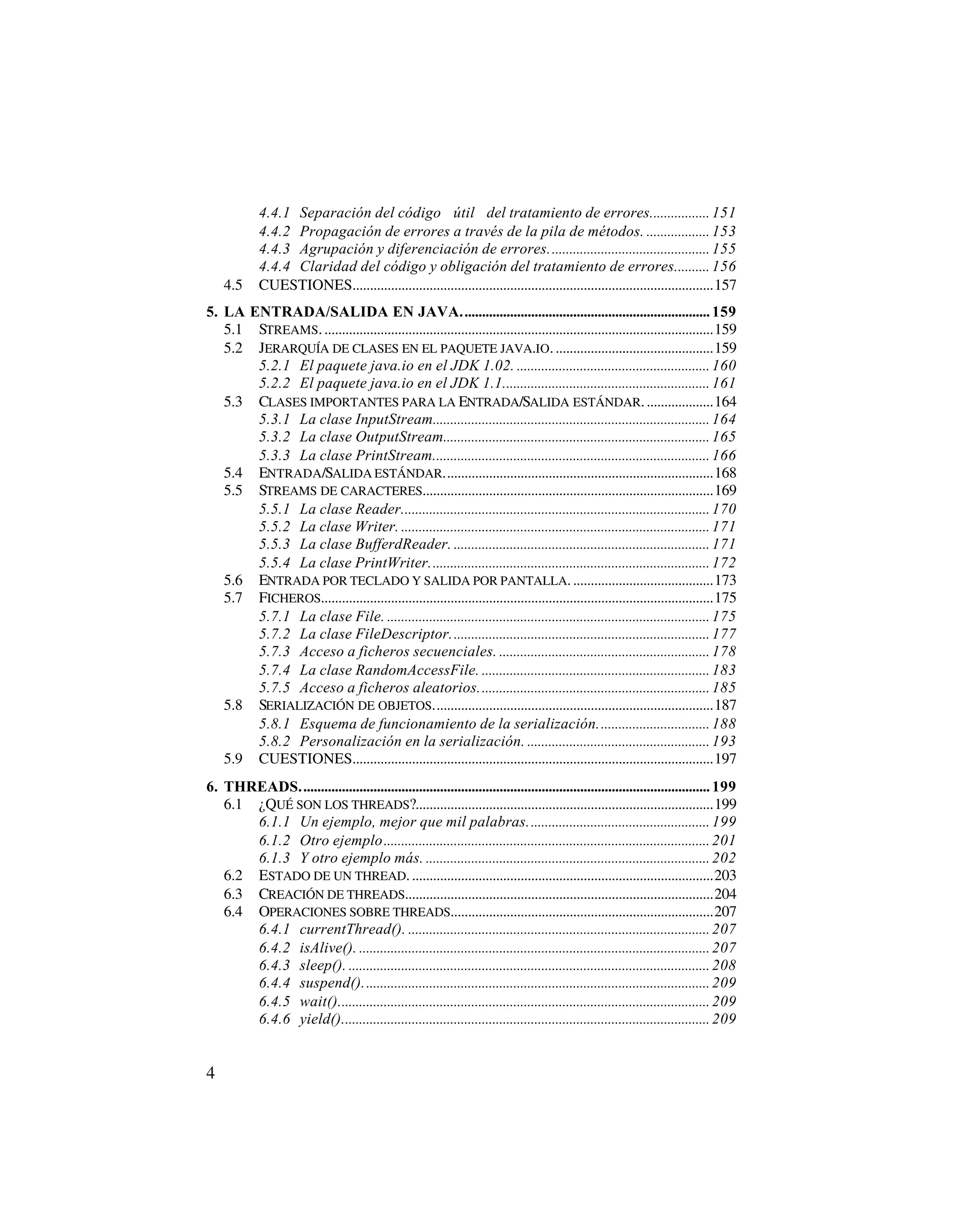 4.4.1 Separación del código “útil” del tratamiento de errores................. 151
            4.4.2 Propagación de errores a través de la pila de métodos. .................. 153
            4.4.3 Agrupación y diferenciación de errores.............................................. 155
            4.4.4 Claridad del código y obligación del tratamiento de errores.......... 156
    4.5     CUESTIONES.......................................................................................................157
5. LA ENTRADA/SALIDA EN JAVA....................................................................... 159
   5.1 STREAMS. ...............................................................................................................159
   5.2 JERARQUÍA DE CLASES EN EL PAQUETE JAVA.IO. .............................................159
       5.2.1 El paquete java.io en el JDK 1.02. ....................................................... 160
       5.2.2 El paquete java.io en el JDK 1.1........................................................... 161
   5.3 CLASES IMPORTANTES PARA LA ENTRADA/SALIDA ESTÁNDAR. ...................164
       5.3.1 La clase InputStream............................................................................... 164
       5.3.2 La clase OutputStream............................................................................ 165
       5.3.3 La clase PrintStream............................................................................... 166
   5.4 ENTRADA/SALIDA ESTÁNDAR.............................................................................168
   5.5 STREAMS DE CARACTERES...................................................................................169
       5.5.1 La clase Reader........................................................................................ 170
       5.5.2 La clase Writer. ........................................................................................ 171
       5.5.3 La clase BufferdReader. ......................................................................... 171
       5.5.4 La clase PrintWriter................................................................................ 172
   5.6 ENTRADA POR TECLADO Y SALIDA POR PANTALLA. ........................................173
   5.7 FICHEROS................................................................................................................175
       5.7.1 La clase File. ............................................................................................ 175
       5.7.2 La clase FileDescriptor.......................................................................... 177
       5.7.3 Acceso a ficheros secuenciales. ............................................................ 178
       5.7.4 La clase RandomAccessFile. ................................................................. 183
       5.7.5 Acceso a ficheros aleatorios.................................................................. 185
   5.8 SERIALIZACIÓN DE OBJETOS................................................................................187
       5.8.1 Esquema de funcionamiento de la serialización................................ 188
       5.8.2 Personalización en la serialización. .................................................... 193
   5.9 CUESTIONES.......................................................................................................197
6. THREADS..................................................................................................................... 199
   6.1 ¿QUÉ SON LOS THREADS?.....................................................................................199
       6.1.1 Un ejemplo, mejor que mil palabras.................................................... 199
       6.1.2 Otro ejemplo............................................................................................. 201
       6.1.3 Y otro ejemplo más. ................................................................................. 202
   6.2 ESTADO DE UN THREAD. ......................................................................................203
   6.3 CREACIÓN DE THREADS........................................................................................204
   6.4 OPERACIONES SOBRE THREADS...........................................................................207
       6.4.1 currentThread(). ...................................................................................... 207
       6.4.2 isAlive(). .................................................................................................... 207
       6.4.3 sleep(). ....................................................................................................... 208
       6.4.4 suspend()................................................................................................... 209
       6.4.5 wait().......................................................................................................... 209
       6.4.6 yield()......................................................................................................... 209


4
 