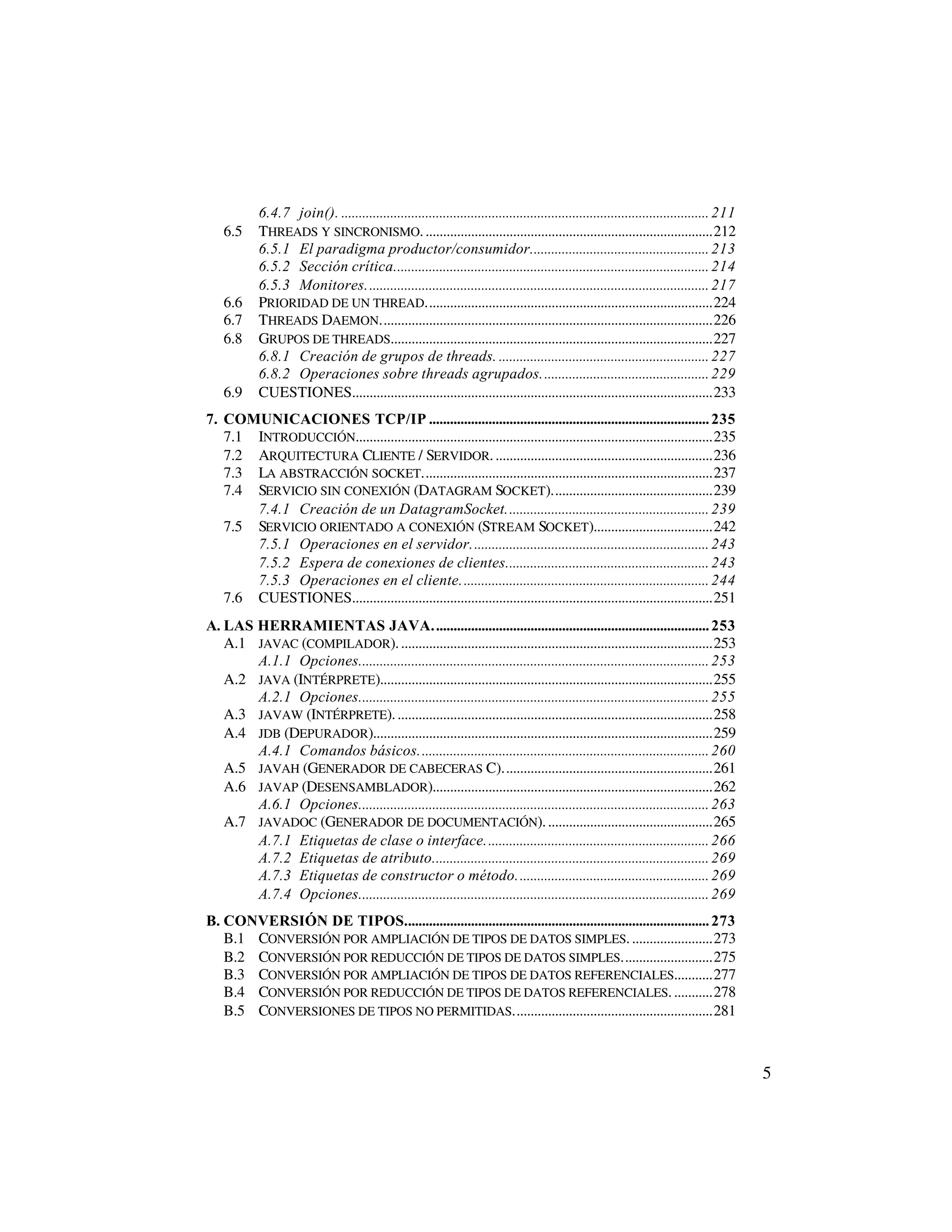 6.4.7 join(). ......................................................................................................... 211
    6.5     THREADS Y SINCRONISMO. ..................................................................................212
            6.5.1 El paradigma productor/consumidor................................................... 213
            6.5.2 Sección crítica.......................................................................................... 214
            6.5.3 Monitores.................................................................................................. 217
    6.6     PRIORIDAD DE UN THREAD..................................................................................224
    6.7     THREADS DAEMON...............................................................................................226
    6.8     GRUPOS DE THREADS............................................................................................227
            6.8.1 Creación de grupos de threads. ............................................................ 227
            6.8.2 Operaciones sobre threads agrupados................................................ 229
    6.9     CUESTIONES.......................................................................................................233
7. COMUNICACIONES TCP/IP ................................................................................ 235
   7.1 INTRODUCCIÓN......................................................................................................235
   7.2 ARQUITECTURA CLIENTE / SERVIDOR. ..............................................................236
   7.3 LA ABSTRACCIÓN SOCKET...................................................................................237
   7.4 SERVICIO SIN CONEXIÓN (DATAGRAM SOCKET)..............................................239
       7.4.1 Creación de un DatagramSocket.......................................................... 239
   7.5 SERVICIO ORIENTADO A CONEXIÓN (STREAM SOCKET)..................................242
       7.5.1 Operaciones en el servidor.................................................................... 243
       7.5.2 Espera de conexiones de clientes.......................................................... 243
       7.5.3 Operaciones en el cliente....................................................................... 244
   7.6 CUESTIONES.......................................................................................................251
A. LAS HERRAMIENTAS JAVA............................................................................... 253
   A.1 JAVAC (COMPILADOR). .........................................................................................253
       A.1.1 Opciones.................................................................................................... 253
   A.2 JAVA (INTÉRPRETE)...............................................................................................255
       A.2.1 Opciones.................................................................................................... 255
   A.3 JAVAW (INTÉRPRETE). ..........................................................................................258
   A.4 JDB (DEPURADOR).................................................................................................259
       A.4.1 Comandos básicos................................................................................... 260
   A.5 JAVAH (GENERADOR DE CABECERAS C)............................................................261
   A.6 JAVAP (DESENSAMBLADOR)................................................................................262
       A.6.1 Opciones.................................................................................................... 263
   A.7 JAVADOC (GENERADOR DE DOCUMENTACIÓN). ...............................................265
       A.7.1 Etiquetas de clase o interface................................................................ 266
       A.7.2 Etiquetas de atributo............................................................................... 269
       A.7.3 Etiquetas de constructor o método....................................................... 269
       A.7.4 Opciones.................................................................................................... 269
B. CONVERSIÓN DE TIPOS....................................................................................... 273
   B.1 CONVERSIÓN POR AMPLIACIÓN DE TIPOS DE DATOS SIMPLES. .......................273
   B.2 CONVERSIÓN POR REDUCCIÓN DE TIPOS DE DATOS SIMPLES..........................275
   B.3 CONVERSIÓN POR AMPLIACIÓN DE TIPOS DE DATOS REFERENCIALES...........277
   B.4 CONVERSIÓN POR REDUCCIÓN DE TIPOS DE DATOS REFERENCIALES. ...........278
   B.5 CONVERSIONES DE TIPOS NO PERMITIDAS.........................................................281



                                                                                                                                          5
 