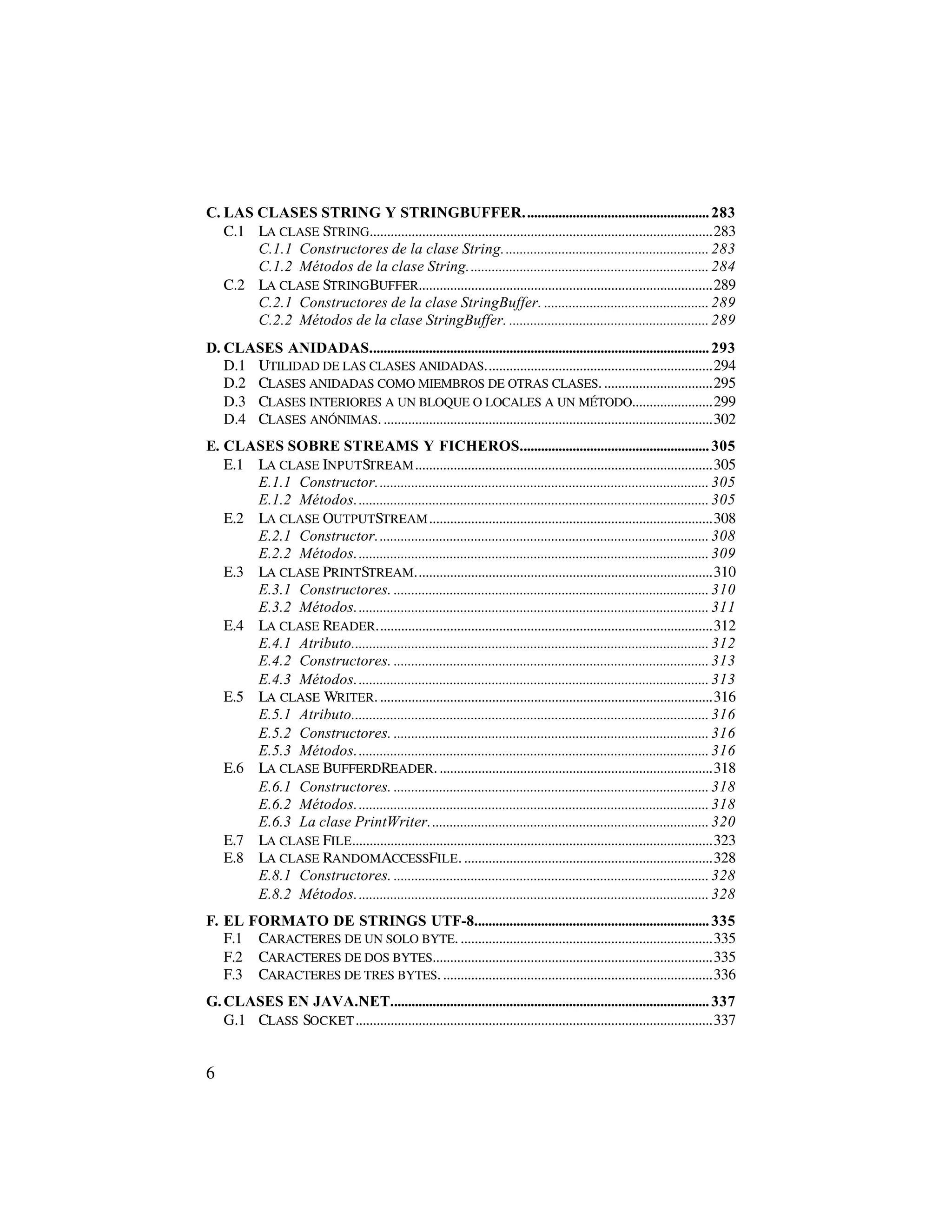 C. LAS CLASES STRING Y STRINGBUFFER..................................................... 283
   C.1 LA CLASE STRING..................................................................................................283
       C.1.1 Constructores de la clase String........................................................... 283
       C.1.2 Métodos de la clase String..................................................................... 284
   C.2 LA CLASE STRINGBUFFER....................................................................................289
       C.2.1 Constructores de la clase StringBuffer. ............................................... 289
       C.2.2 Métodos de la clase StringBuffer. ......................................................... 289
D. CLASES ANIDADAS................................................................................................. 293
   D.1 UTILIDAD DE LAS CLASES ANIDADAS.................................................................294
   D.2 CLASES ANIDADAS COMO MIEMBROS DE OTRAS CLASES. ...............................295
   D.3 CLASES INTERIORES A UN BLOQUE O LOCALES A UN MÉTODO.......................299
   D.4 CLASES ANÓNIMAS. ..............................................................................................302
E. CLASES SOBRE STREAMS Y FICHEROS...................................................... 305
   E.1 LA CLASE INPUTSTREAM .....................................................................................305
       E.1.1 Constructor............................................................................................... 305
       E.1.2 Métodos..................................................................................................... 305
   E.2 LA CLASE OUTPUTSTREAM .................................................................................308
       E.2.1 Constructor............................................................................................... 308
       E.2.2 Métodos..................................................................................................... 309
   E.3 LA CLASE PRINTSTREAM.....................................................................................310
       E.3.1 Constructores. .......................................................................................... 310
       E.3.2 Métodos..................................................................................................... 311
   E.4 LA CLASE READER................................................................................................312
       E.4.1 Atributo...................................................................................................... 312
       E.4.2 Constructores. .......................................................................................... 313
       E.4.3 Métodos..................................................................................................... 313
   E.5 LA CLASE WRITER. ...............................................................................................316
       E.5.1 Atributo...................................................................................................... 316
       E.5.2 Constructores. .......................................................................................... 316
       E.5.3 Métodos..................................................................................................... 316
   E.6 LA CLASE BUFFERDREADER. ..............................................................................318
       E.6.1 Constructores. .......................................................................................... 318
       E.6.2 Métodos..................................................................................................... 318
       E.6.3 La clase PrintWriter................................................................................ 320
   E.7 LA CLASE FILE.......................................................................................................323
   E.8 LA CLASE RANDOMACCESSFILE. .......................................................................328
       E.8.1 Constructores. .......................................................................................... 328
       E.8.2 Métodos..................................................................................................... 328
F. EL FORMATO DE STRINGS UTF-8................................................................... 335
   F.1 CARACTERES DE UN SOLO BYTE. ........................................................................335
   F.2 CARACTERES DE DOS BYTES................................................................................335
   F.3 CARACTERES DE TRES BYTES. .............................................................................336
G. CLASES EN JAVA.NET........................................................................................... 337
   G.1 CLASS SOCKET ......................................................................................................337


6
 