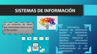 En informática, los
sistemas de información
ayudan a administrar,
recolectar, recuperar,
procesar, almacenar y
distribuir información
relevante para los procesos
fundamentales y las
particularidades de cada
organización.
Es un conjunto de datos
que interactúan entre sí con
un fin común.
 