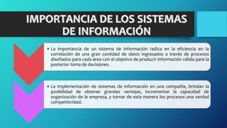 • La importancia de un sistema de información radica en la eficiencia en la
correlación de una gran cantidad de datos ingresados a través de procesos
diseñados para cada área con el objetivo de producir información válida para la
posterior toma de decisiones.
• La implementación de sistemas de información en una compañía, brindan la
posibilidad de obtener grandes ventajas, incrementar la capacidad de
organización de la empresa, y tornar de esta manera los procesos una verdad
competitividad.
 