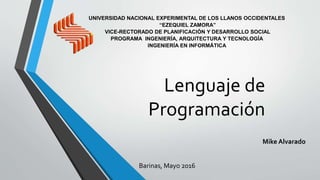 Lenguaje de
Programación
Mike Alvarado
Barinas, Mayo 2016
UNIVERSIDAD NACIONAL EXPERIMENTAL DE LOS LLANOS OCCIDENTALES
“EZEQUIEL ZAMORA”
VICE-RECTORADO DE PLANIFICACIÓN Y DESARROLLO SOCIAL
PROGRAMA INGENIERÍA, ARQUITECTURA Y TECNOLOGÍA
INGENIERÍA EN INFORMÁTICA
 