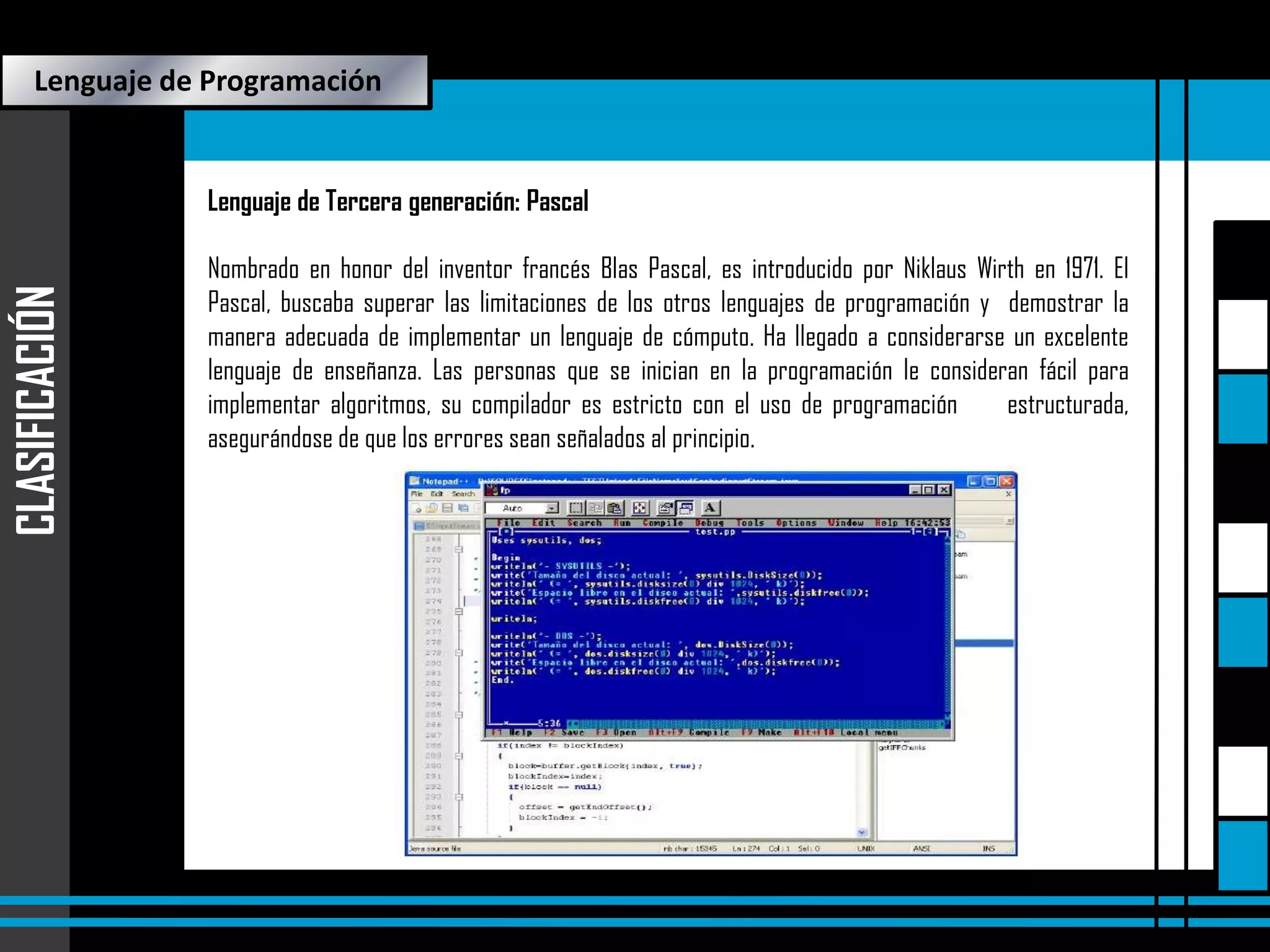 Lenguaje de Programación

CLASIFICACIÓN

Lenguaje de Tercera generación: Pascal
Nombrado en honor del inventor francés Blas Pascal, es introducido por Niklaus Wirth en 1971. El
Pascal, buscaba superar las limitaciones de los otros lenguajes de programación y demostrar la
manera adecuada de implementar un lenguaje de cómputo. Ha llegado a considerarse un excelente
lenguaje de enseñanza. Las personas que se inician en la programación le consideran fácil para
implementar algoritmos, su compilador es estricto con el uso de programación
estructurada,
asegurándose de que los errores sean señalados al principio.

 
