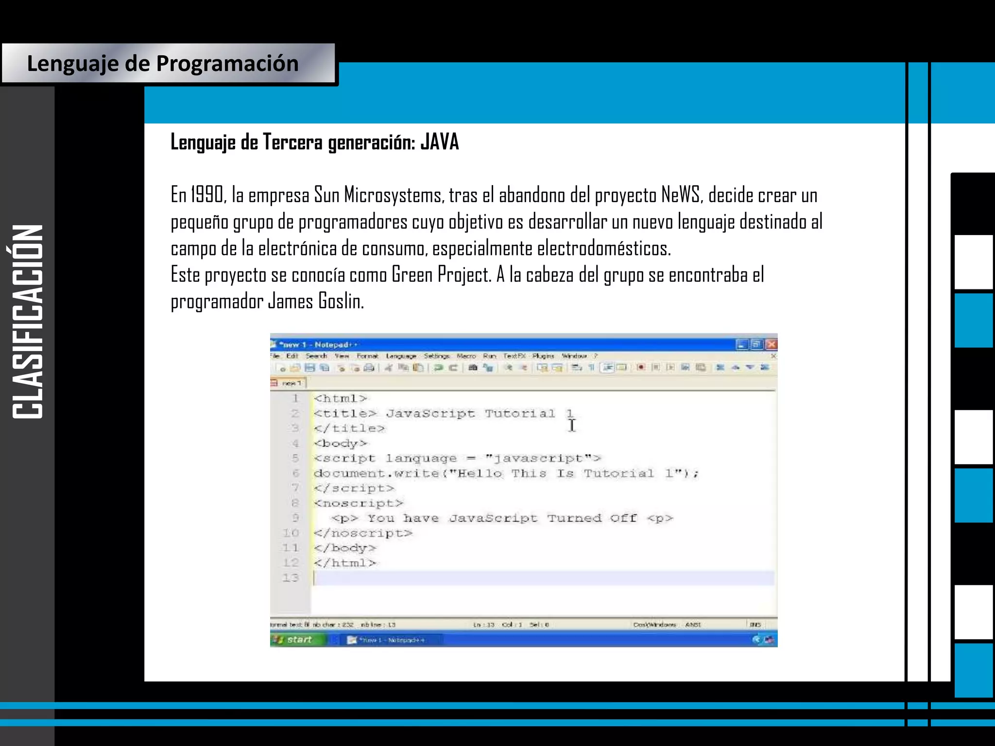 Lenguaje de Programación

CLASIFICACIÓN

Lenguaje de Tercera generación: JAVA
En 1990, la empresa Sun Microsystems, tras el abandono del proyecto NeWS, decide crear un
pequeño grupo de programadores cuyo objetivo es desarrollar un nuevo lenguaje destinado al
campo de la electrónica de consumo, especialmente electrodomésticos.
Este proyecto se conocía como Green Project. A la cabeza del grupo se encontraba el
programador James Goslin.

 