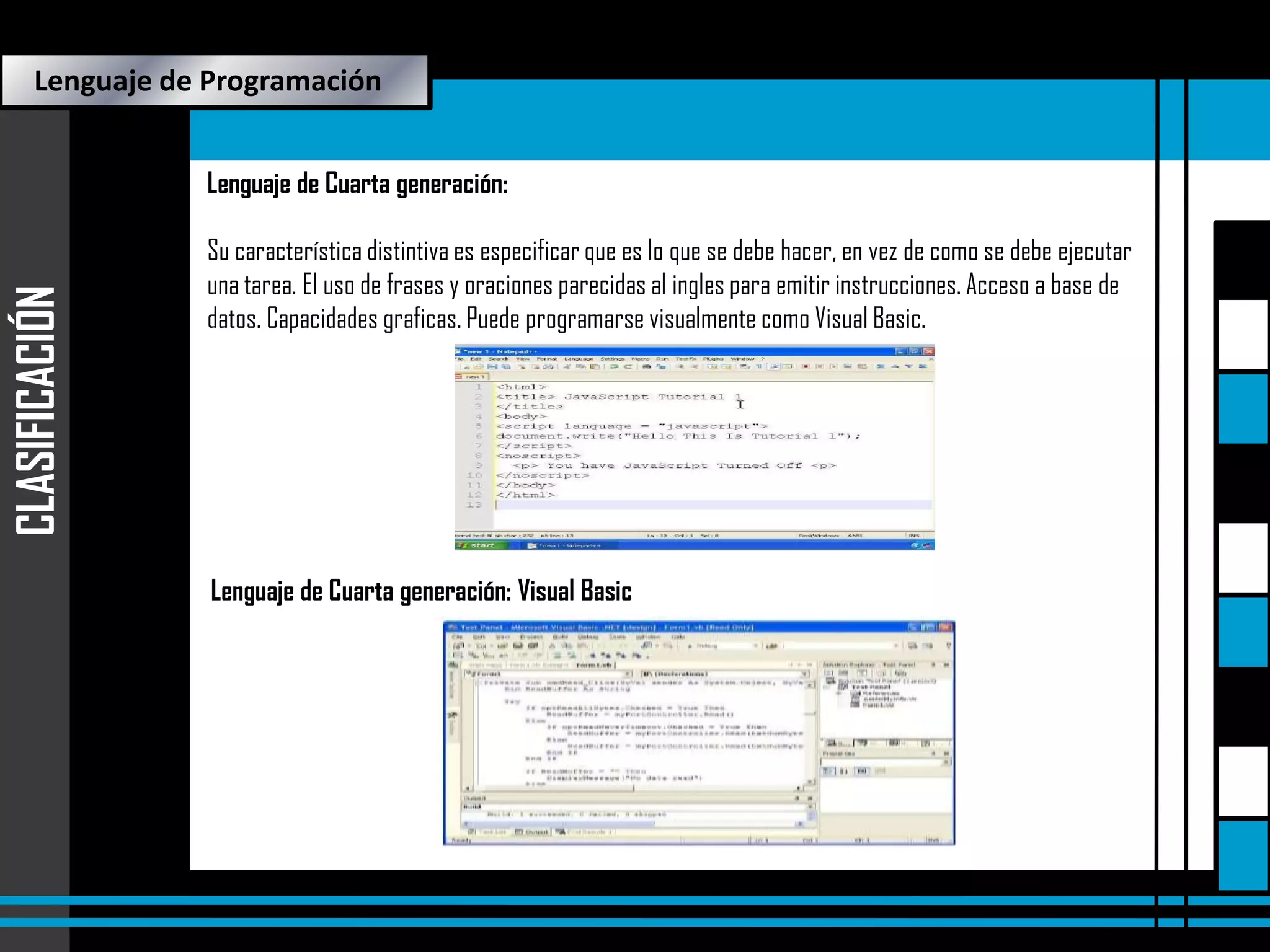Lenguaje de Programación

CLASIFICACIÓN

Lenguaje de Cuarta generación:
Su característica distintiva es especificar que es lo que se debe hacer, en vez de como se debe ejecutar
una tarea. El uso de frases y oraciones parecidas al ingles para emitir instrucciones. Acceso a base de
datos. Capacidades graficas. Puede programarse visualmente como Visual Basic.

Lenguaje de Cuarta generación: Visual Basic

 