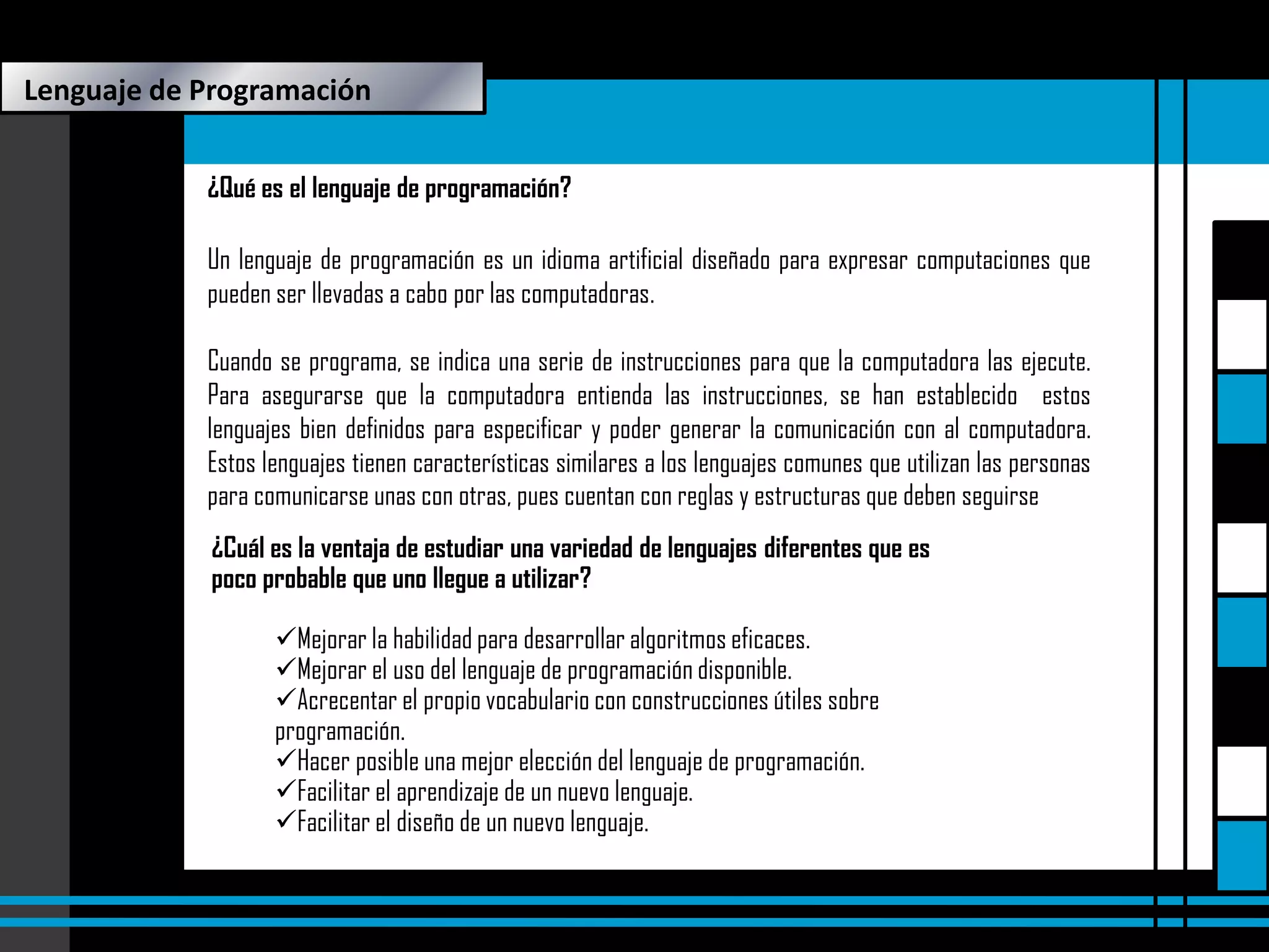 Lenguaje de Programación
¿Qué es el lenguaje de programación?
Un lenguaje de programación es un idioma artificial diseñado para expresar computaciones que
pueden ser llevadas a cabo por las computadoras.
Cuando se programa, se indica una serie de instrucciones para que la computadora las ejecute.
Para asegurarse que la computadora entienda las instrucciones, se han establecido estos
lenguajes bien definidos para especificar y poder generar la comunicación con al computadora.
Estos lenguajes tienen características similares a los lenguajes comunes que utilizan las personas
para comunicarse unas con otras, pues cuentan con reglas y estructuras que deben seguirse.
¿Cuál es la ventaja de estudiar una variedad de lenguajes diferentes que es
poco probable que uno llegue a utilizar?
Mejorar la habilidad para desarrollar algoritmos eficaces.
Mejorar el uso del lenguaje de programación disponible.
Acrecentar el propio vocabulario con construcciones útiles sobre
programación.
Hacer posible una mejor elección del lenguaje de programación.
Facilitar el aprendizaje de un nuevo lenguaje.
Facilitar el diseño de un nuevo lenguaje.

 