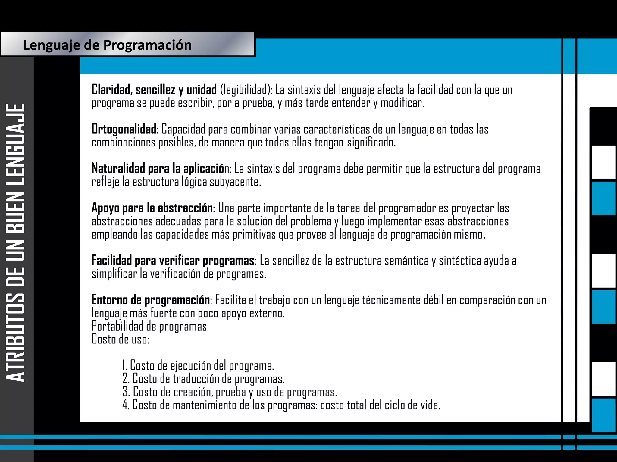ATRIBUTOS DE UN BUEN LENGUAJE

Lenguaje de Programación
Claridad, sencillez y unidad (legibilidad): La sintaxis del lenguaje afecta la facilidad con la que un
programa se puede escribir, por a prueba, y más tarde entender y modificar.
Ortogonalidad: Capacidad para combinar varias características de un lenguaje en todas las
combinaciones posibles, de manera que todas ellas tengan significado.
Naturalidad para la aplicación: La sintaxis del programa debe permitir que la estructura del programa
refleje la estructura lógica subyacente.
Apoyo para la abstracción: Una parte importante de la tarea del programador es proyectar las
abstracciones adecuadas para la solución del problema y luego implementar esas abstracciones
empleando las capacidades más primitivas que provee el lenguaje de programación mismo.
Facilidad para verificar programas: La sencillez de la estructura semántica y sintáctica ayuda a
simplificar la verificación de programas.
Entorno de programación: Facilita el trabajo con un lenguaje técnicamente débil en comparación con un
lenguaje más fuerte con poco apoyo externo.
Portabilidad de programas
Costo de uso:
1. Costo de ejecución del programa.
2. Costo de traducción de programas.
3. Costo de creación, prueba y uso de programas.
4. Costo de mantenimiento de los programas: costo total del ciclo de vida.

 