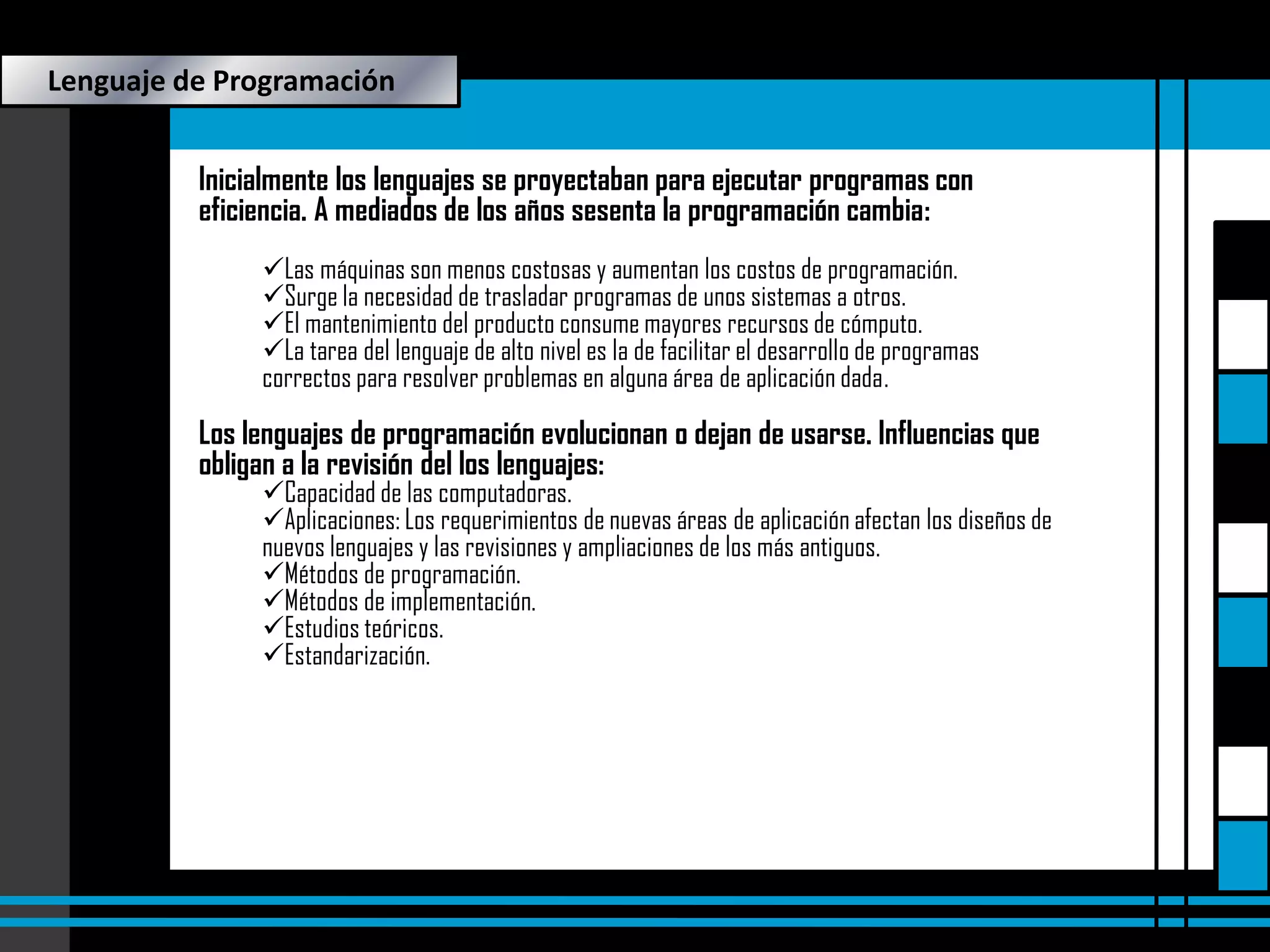 Lenguaje de Programación
Inicialmente los lenguajes se proyectaban para ejecutar programas con
eficiencia. A mediados de los años sesenta la programación cambia:
Las máquinas son menos costosas y aumentan los costos de programación.
Surge la necesidad de trasladar programas de unos sistemas a otros.
El mantenimiento del producto consume mayores recursos de cómputo.
La tarea del lenguaje de alto nivel es la de facilitar el desarrollo de programas
correctos para resolver problemas en alguna área de aplicación dada.

Los lenguajes de programación evolucionan o dejan de usarse. Influencias que
obligan a la revisión del los lenguajes:

Capacidad de las computadoras.
Aplicaciones: Los requerimientos de nuevas áreas de aplicación afectan los diseños de
nuevos lenguajes y las revisiones y ampliaciones de los más antiguos.
Métodos de programación.
Métodos de implementación.
Estudios teóricos.
Estandarización.

 