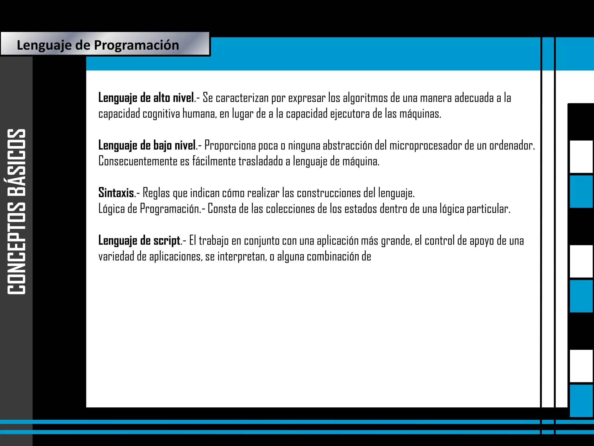 Lenguaje de Programación

CONCEPTOS BÁSICOS

Lenguaje de alto nivel.- Se caracterizan por expresar los algoritmos de una manera adecuada a la
capacidad cognitiva humana, en lugar de a la capacidad ejecutora de las máquinas.
Lenguaje de bajo nivel.- Proporciona poca o ninguna abstracción del microprocesador de un ordenador.
Consecuentemente es fácilmente trasladado a lenguaje de máquina.
Sintaxis.- Reglas que indican cómo realizar las construcciones del lenguaje.
Lógica de Programación.- Consta de las colecciones de los estados dentro de una lógica particular.

Lenguaje de script.- El trabajo en conjunto con una aplicación más grande, el control de apoyo de una
variedad de aplicaciones, se interpretan, o alguna combinación de los mismos.

 