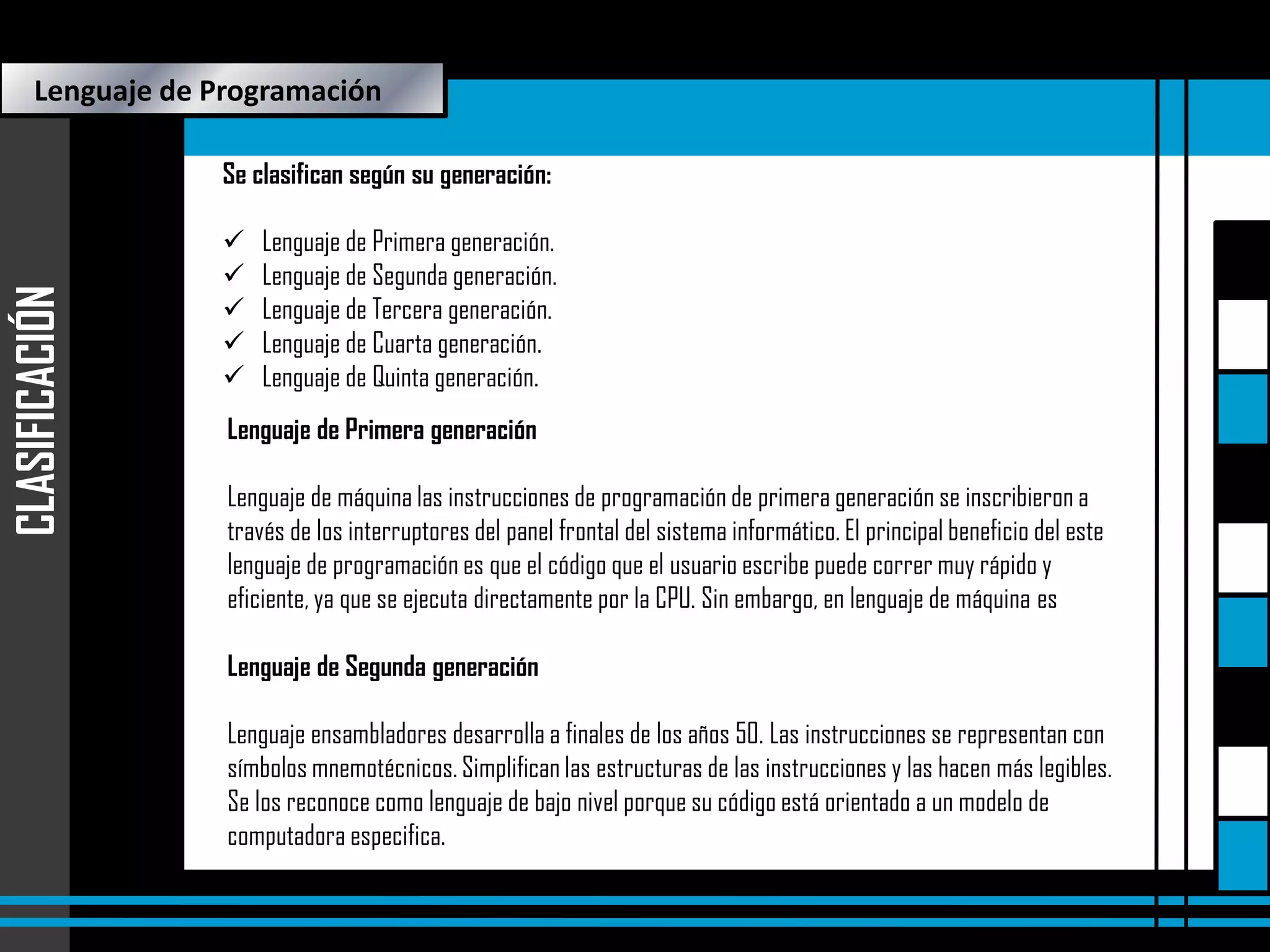 Lenguaje de Programación

CLASIFICACIÓN

Se clasifican según su generación:






Lenguaje de Primera generación.
Lenguaje de Segunda generación.
Lenguaje de Tercera generación.
Lenguaje de Cuarta generación.
Lenguaje de Quinta generación.

Lenguaje de Primera generación
Lenguaje de máquina las instrucciones de programación de primera generación se inscribieron a
través de los interruptores del panel frontal del sistema informático. El principal beneficio del este
lenguaje de programación es que el código que el usuario escribe puede correr muy rápido y
eficiente, ya que se ejecuta directamente por la CPU. Sin embargo, en lenguaje de máquinaProgramas
es

Lenguaje de Segunda generación

 Proyecto

Lenguaje ensambladores desarrolla a finales de los años 50. Las instrucciones se representan con
símbolos mnemotécnicos. Simplifican las estructuras de las instrucciones y las hacen más legibles.
Se los reconoce como lenguaje de bajo nivel porque su código está orientado a un modelo de
computadora especifica.

 