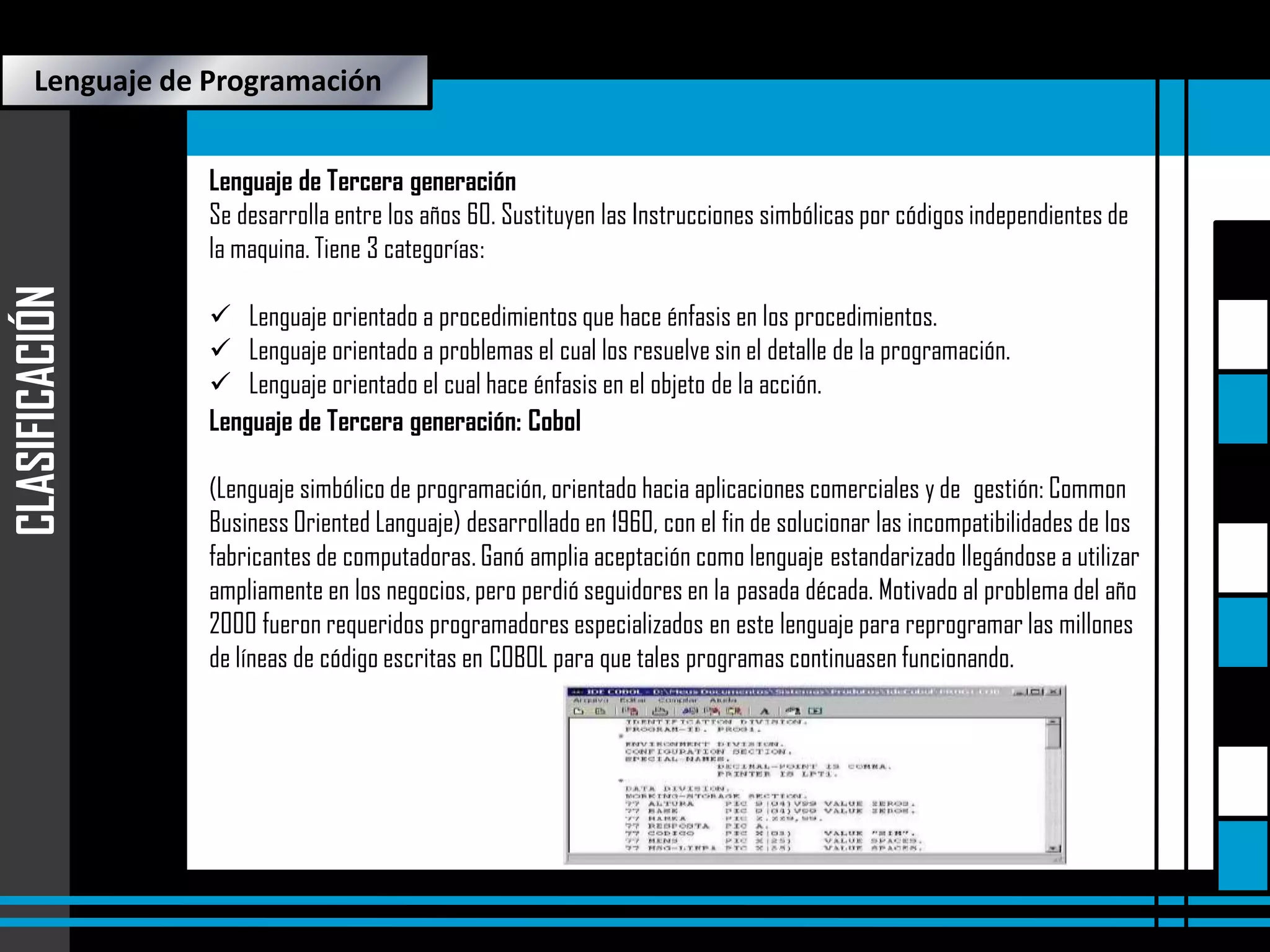 Lenguaje de Programación

CLASIFICACIÓN

Lenguaje de Tercera generación
Se desarrolla entre los años 60. Sustituyen las Instrucciones simbólicas por códigos independientes de
la maquina. Tiene 3 categorías:
 Lenguaje orientado a procedimientos que hace énfasis en los procedimientos.
 Lenguaje orientado a problemas el cual los resuelve sin el detalle de la programación.
 Lenguaje orientado el cual hace énfasis en el objeto de la acción.
Lenguaje de Tercera generación: Cobol
(Lenguaje simbólico de programación, orientado hacia aplicaciones comerciales y de gestión: Common
Business Oriented Languaje) desarrollado en 1960, con el fin de solucionar las incompatibilidades de los
fabricantes de computadoras. Ganó amplia aceptación como lenguaje estandarizado llegándose a utilizar
ampliamente en los negocios, pero perdió seguidores en la pasada década. Motivado al problema del año
 Programas
2000 fueron requeridos programadores especializados en este lenguaje para reprogramar las millones
de líneas de código escritas en COBOL para que tales programas continuasen funcionando. Proyecto

 