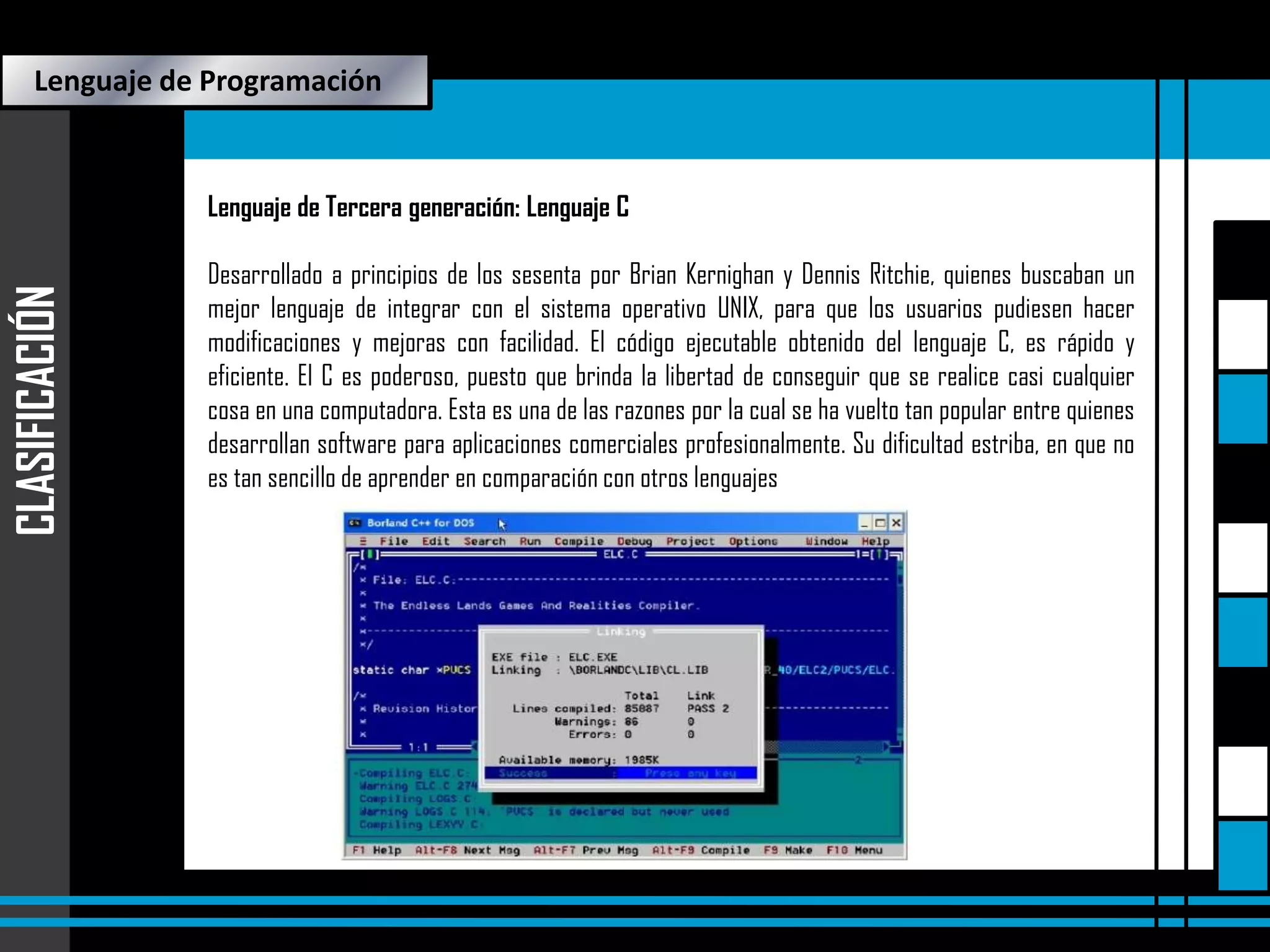 Lenguaje de Programación

CLASIFICACIÓN

Lenguaje de Tercera generación: Lenguaje C
Desarrollado a principios de los sesenta por Brian Kernighan y Dennis Ritchie, quienes buscaban un
mejor lenguaje de integrar con el sistema operativo UNIX, para que los usuarios pudiesen hacer
modificaciones y mejoras con facilidad. El código ejecutable obtenido del lenguaje C, es rápido y
eficiente. El C es poderoso, puesto que brinda la libertad de conseguir que se realice casi cualquier
cosa en una computadora. Esta es una de las razones por la cual se ha vuelto tan popular entre quienes
desarrollan software para aplicaciones comerciales profesionalmente. Su dificultad estriba, en que no
es tan sencillo de aprender en comparación con otros lenguajes

 