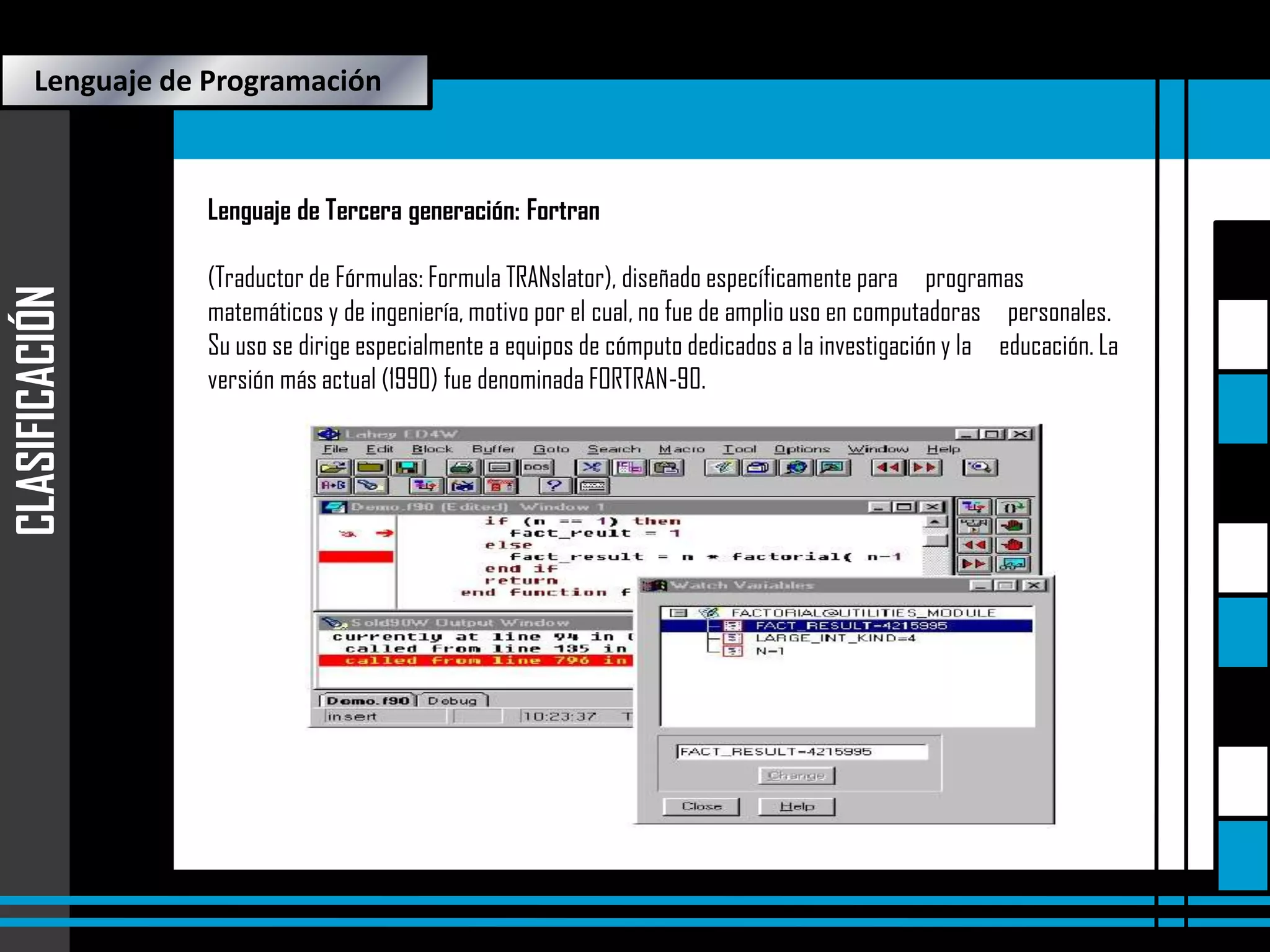 Lenguaje de Programación

CLASIFICACIÓN

Lenguaje de Tercera generación: Fortran
(Traductor de Fórmulas: Formula TRANslator), diseñado específicamente para programas
matemáticos y de ingeniería, motivo por el cual, no fue de amplio uso en computadoras personales.
Su uso se dirige especialmente a equipos de cómputo dedicados a la investigación y la educación. La
versión más actual (1990) fue denominada FORTRAN-90.

 
