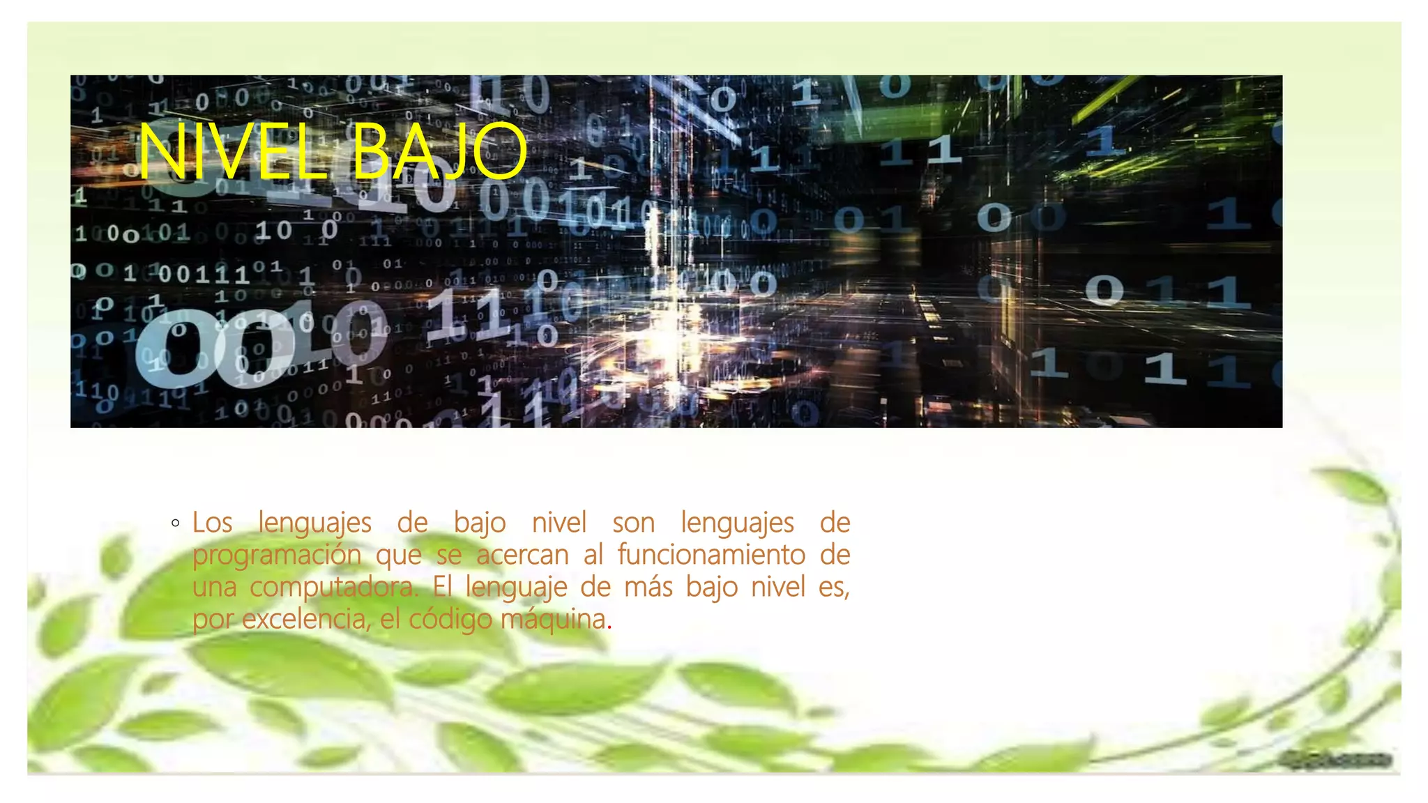 NIVEL BAJO
◦ Los lenguajes de bajo nivel son lenguajes de
programación que se acercan al funcionamiento de
una computadora. El lenguaje de más bajo nivel es,
por excelencia, el código máquina.
 
