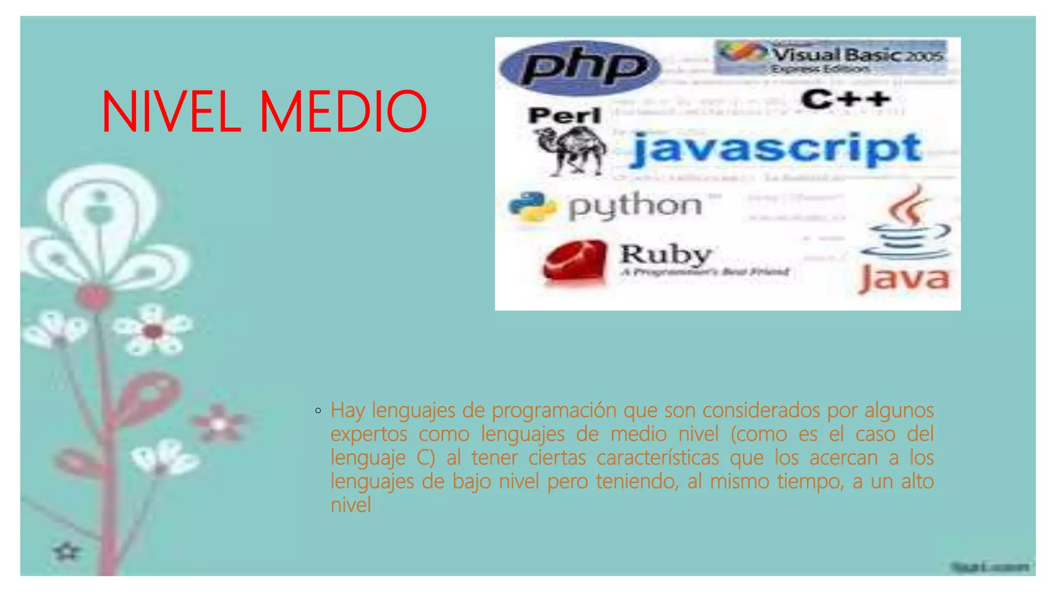 NIVEL MEDIO
◦ Hay lenguajes de programación que son considerados por algunos
expertos como lenguajes de medio nivel (como es el caso del
lenguaje C) al tener ciertas características que los acercan a los
lenguajes de bajo nivel pero teniendo, al mismo tiempo, a un alto
nivel
 