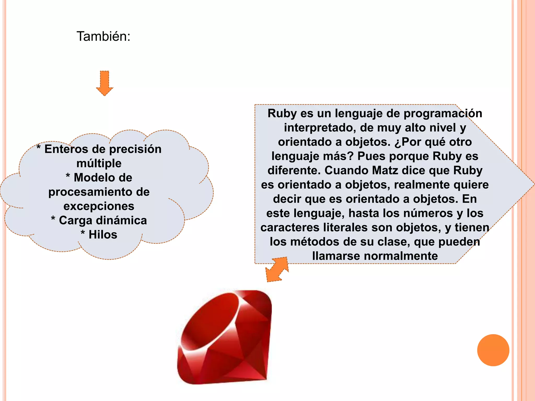 También:
* Enteros de precisión
múltiple
* Modelo de
procesamiento de
excepciones
* Carga dinámica
* Hilos
Ruby es un lenguaje de programación
interpretado, de muy alto nivel y
orientado a objetos. ¿Por qué otro
lenguaje más? Pues porque Ruby es
diferente. Cuando Matz dice que Ruby
es orientado a objetos, realmente quiere
decir que es orientado a objetos. En
este lenguaje, hasta los números y los
caracteres literales son objetos, y tienen
los métodos de su clase, que pueden
llamarse normalmente
 