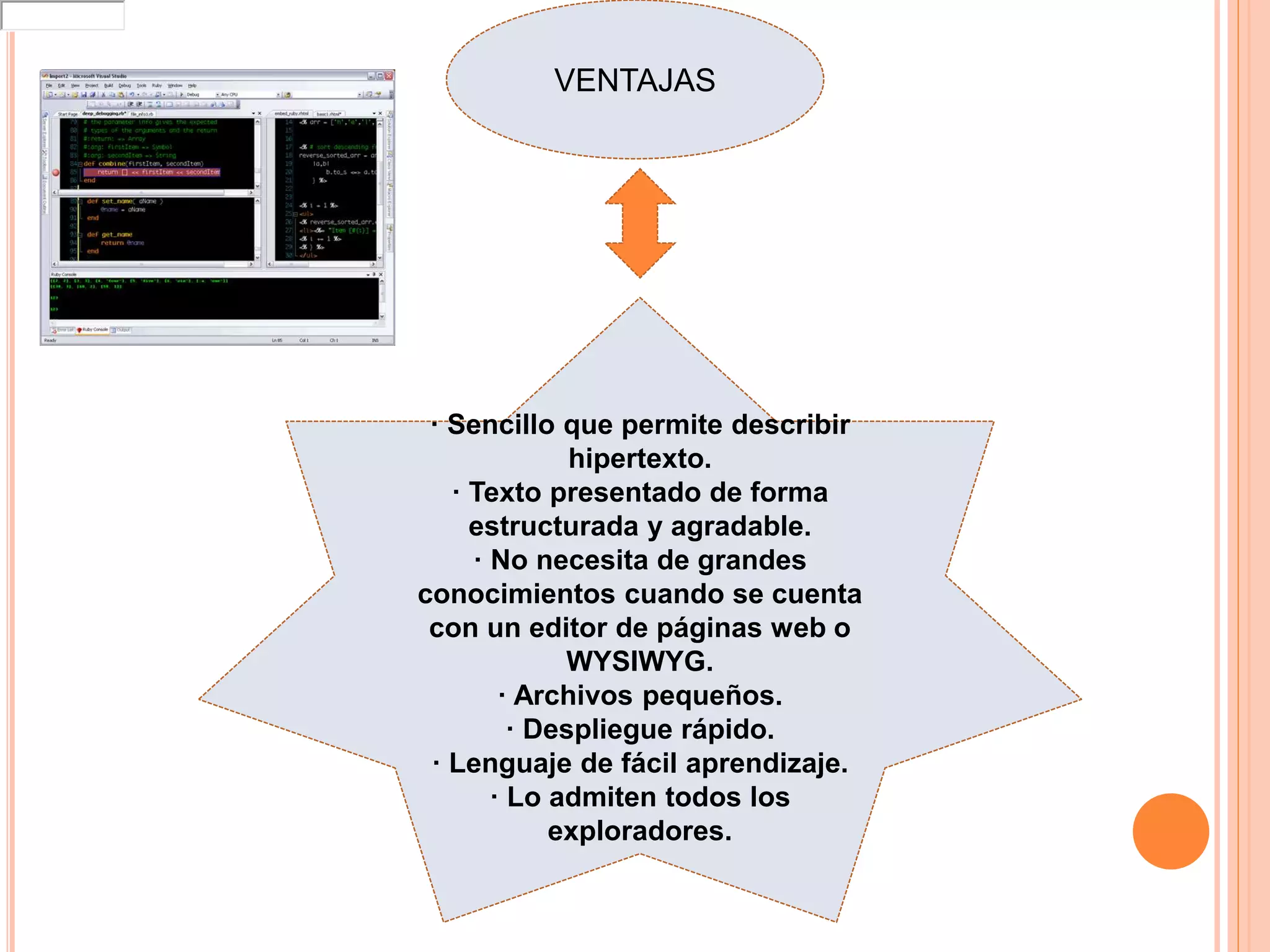 VENTAJAS
· Sencillo que permite describir
hipertexto.
· Texto presentado de forma
estructurada y agradable.
· No necesita de grandes
conocimientos cuando se cuenta
con un editor de páginas web o
WYSIWYG.
· Archivos pequeños.
· Despliegue rápido.
· Lenguaje de fácil aprendizaje.
· Lo admiten todos los
exploradores.
loginhttp://wwwhttp://static2Y1
 