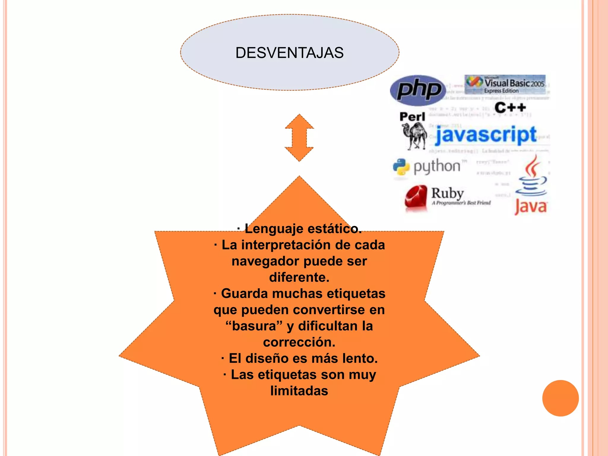 DESVENTAJAS
· Lenguaje estático.
· La interpretación de cada
navegador puede ser
diferente.
· Guarda muchas etiquetas
que pueden convertirse en
“basura” y dificultan la
corrección.
· El diseño es más lento.
· Las etiquetas son muy
limitadas
 