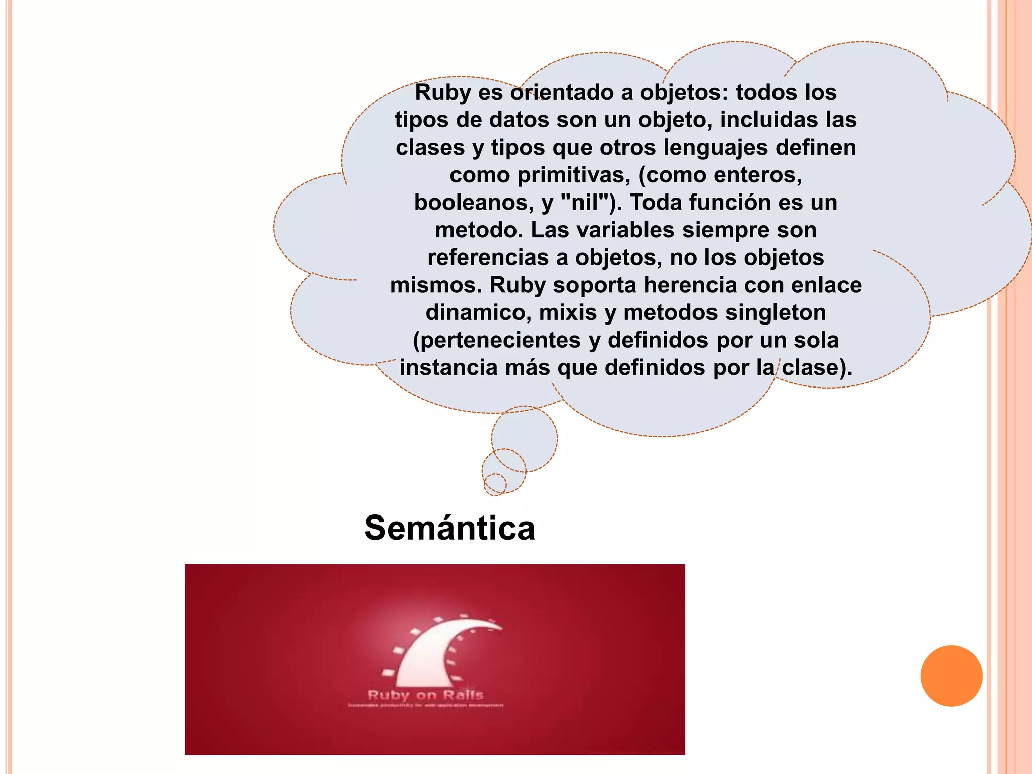 Ruby es orientado a objetos: todos los
tipos de datos son un objeto, incluidas las
clases y tipos que otros lenguajes definen
como primitivas, (como enteros,
booleanos, y "nil"). Toda función es un
metodo. Las variables siempre son
referencias a objetos, no los objetos
mismos. Ruby soporta herencia con enlace
dinamico, mixis y metodos singleton
(pertenecientes y definidos por un sola
instancia más que definidos por la clase).
Semántica
 