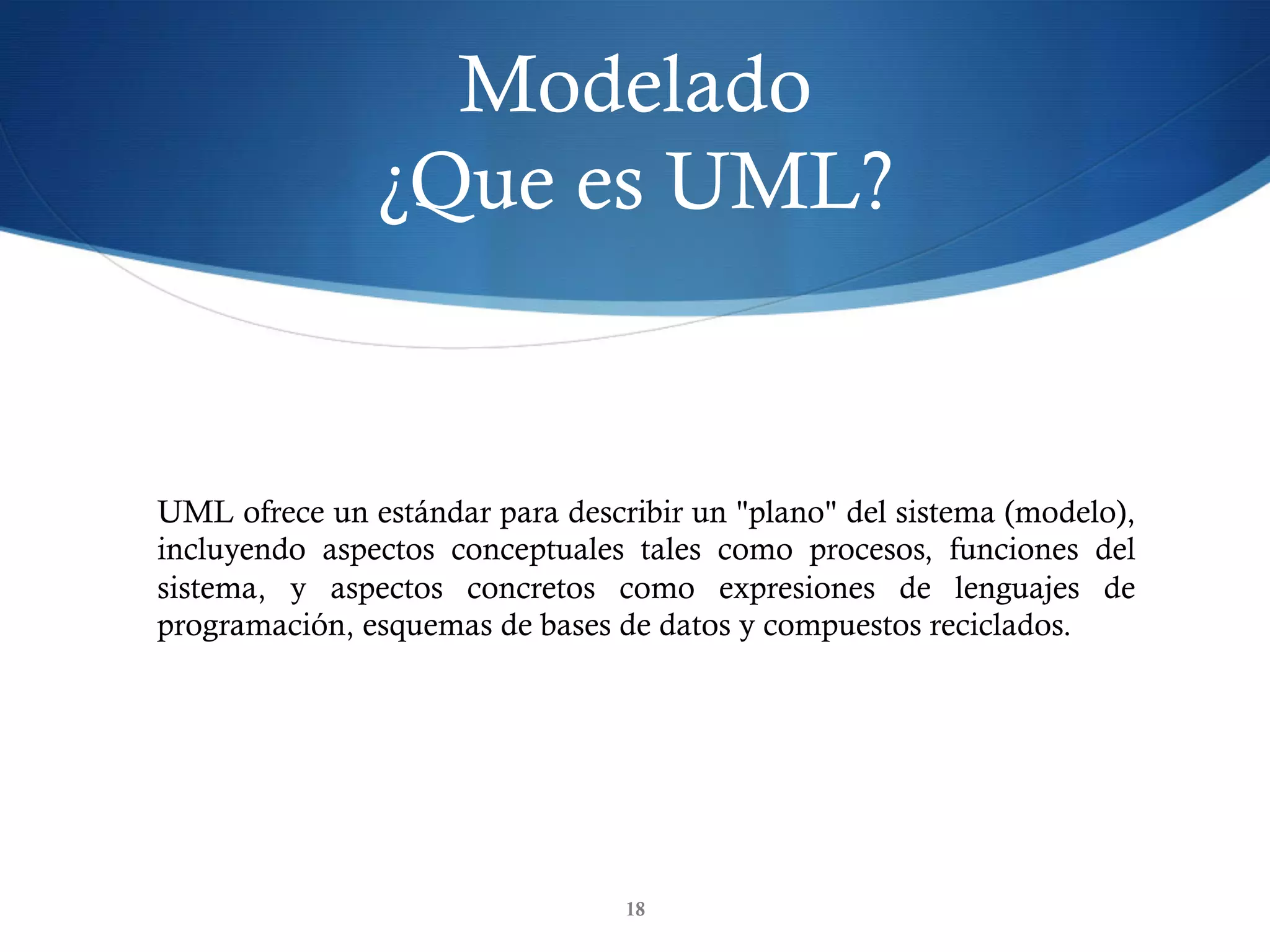 Modelado
¿Que es UML?
18
UML ofrece un estándar para describir un "plano" del sistema (modelo),
incluyendo aspectos conceptuales tales como procesos, funciones del
sistema, y aspectos concretos como expresiones de lenguajes de
programación, esquemas de bases de datos y compuestos reciclados.
 