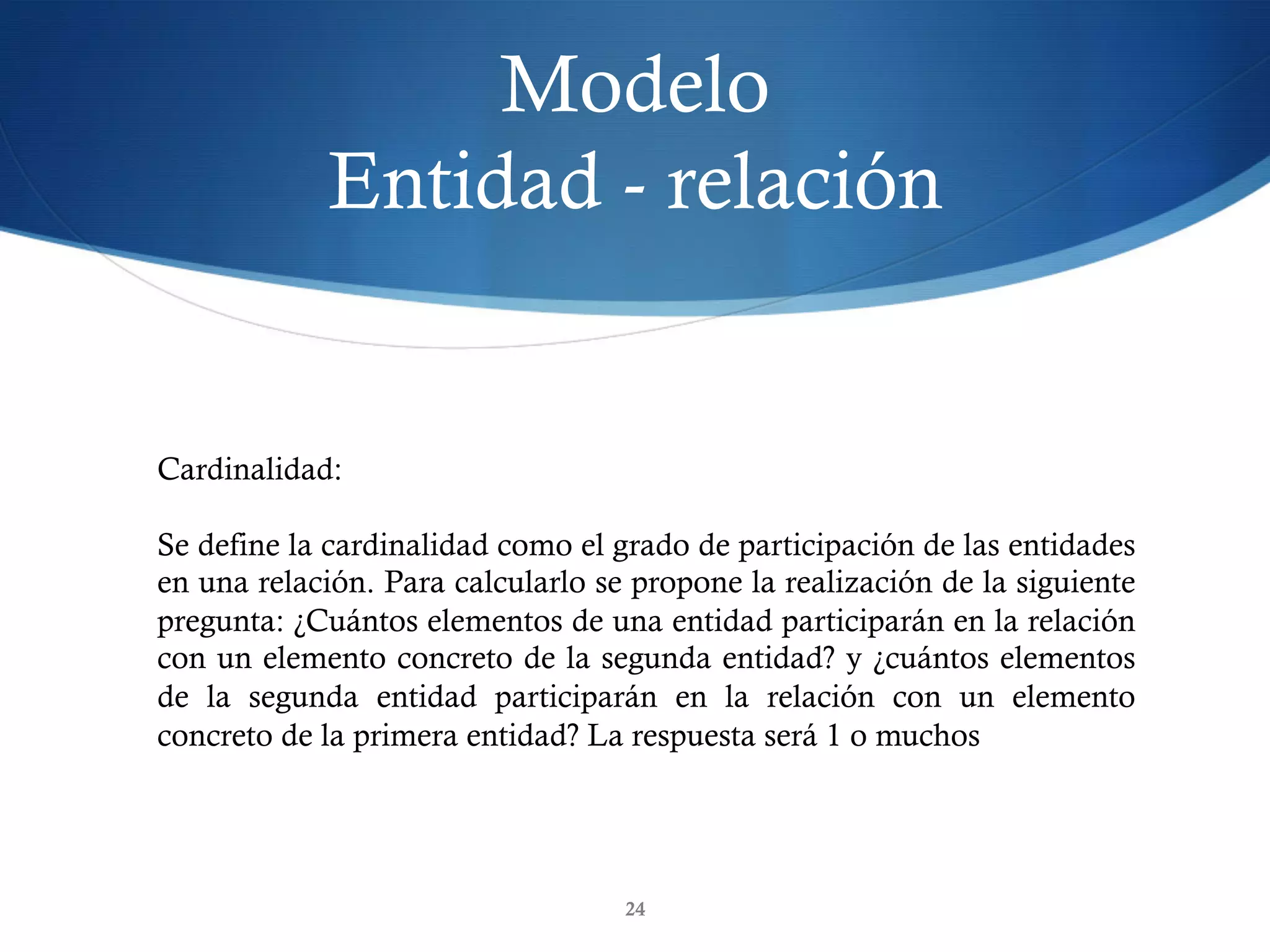 Modelo
Entidad - relación
24
Cardinalidad:
Se define la cardinalidad como el grado de participación de las entidades
en una relación. Para calcularlo se propone la realización de la siguiente
pregunta: ¿Cuántos elementos de una entidad participarán en la relación
con un elemento concreto de la segunda entidad? y ¿cuántos elementos
de la segunda entidad participarán en la relación con un elemento
concreto de la primera entidad? La respuesta será 1 o muchos
 