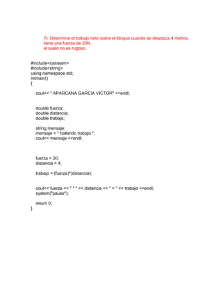 7) Determine el trabajo neto sobre el bloque cuando se desplaza 4 metros,
        tiene una fuerza de 20N.
        el suelo no es rugoso.


#include<iostream>
#include<string>
using namespace std;
intmain()
{

    cout<< " APARCANA GARCIA VICTOR" <<endl;


    double fuerza;
    double distancia;
    double trabajo;

    string mensaje;
    mensaje = " hallando trabajo ";
    cout<< mensaje <<endl;



    fuerza = 20;
    distancia = 4;

    trabajo = (fuerza)*(distancia);


    cout<< fuerza << " * " << distancia << " = " << trabajo <<endl;
    system("pause");

    return 0;
}
 