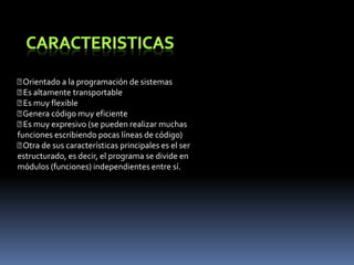 CARACTERISTICAS Orientado a la programación de sistemas Es altamente transportable Es muy flexible Genera código muy eficiente Es muy expresivo (se pueden realizar muchasfunciones escribiendo pocas líneas de código) Otra de sus características principales es el serestructurado, es decir, el programa se divide enmódulos (funciones) independientes entre sí.