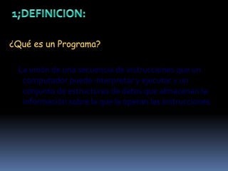 1;DEFINICION:¿Qué es un Programa?     La unión de una secuencia de instrucciones que un computador puede interpretar y ejecutar y un conjunto de estructuras de datos que almacenan la información sobre la que la operan las instrucciones