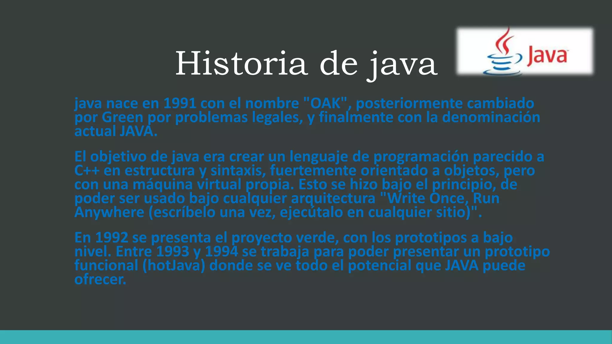 Historia de java
java nace en 1991 con el nombre "OAK", posteriormente cambiado
por Green por problemas legales, y finalmente con la denominación
actual JAVA.
El objetivo de java era crear un lenguaje de programación parecido a
C++ en estructura y sintaxis, fuertemente orientado a objetos, pero
con una máquina virtual propia. Esto se hizo bajo el principio, de
poder ser usado bajo cualquier arquitectura "Write Once, Run
Anywhere (escríbelo una vez, ejecútalo en cualquier sitio)".
En 1992 se presenta el proyecto verde, con los prototipos a bajo
nivel. Entre 1993 y 1994 se trabaja para poder presentar un prototipo
funcional (hotJava) donde se ve todo el potencial que JAVA puede
ofrecer.
 