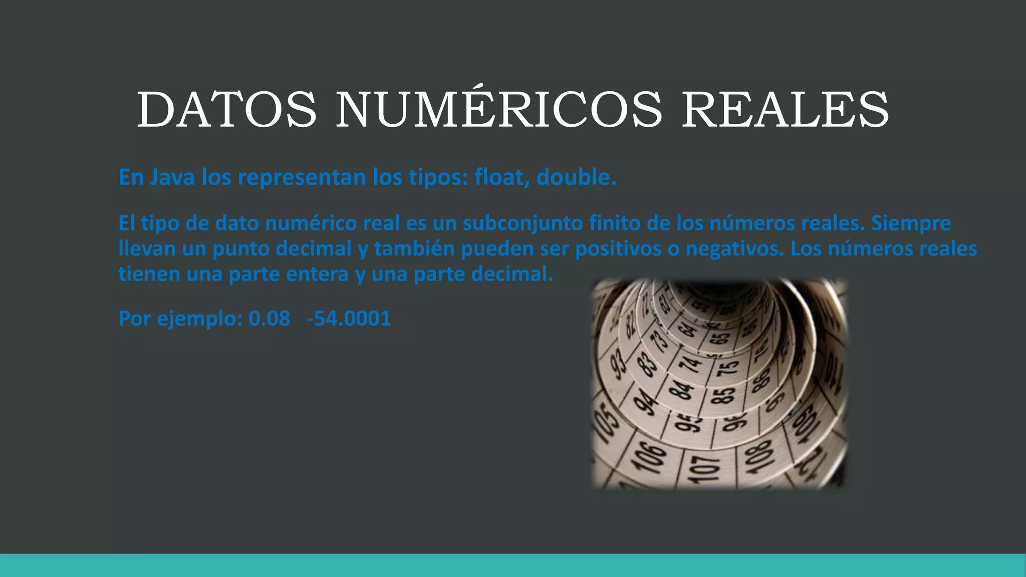 DATOS NUMÉRICOS REALES
En Java los representan los tipos: float, double.
El tipo de dato numérico real es un subconjunto finito de los números reales. Siempre
llevan un punto decimal y también pueden ser positivos o negativos. Los números reales
tienen una parte entera y una parte decimal.
Por ejemplo: 0.08 -54.0001
 