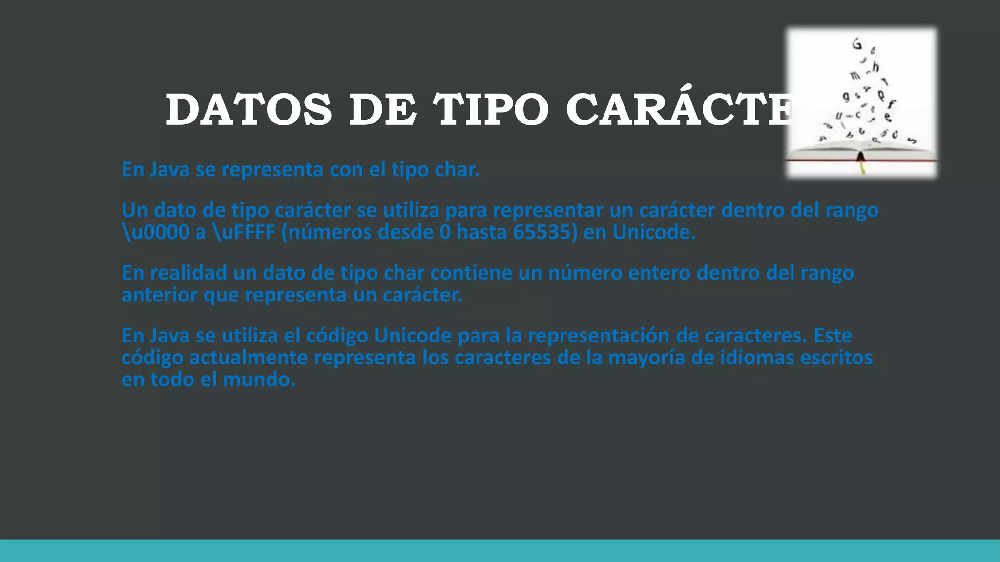 DATOS DE TIPO CARÁCTER
En Java se representa con el tipo char.
Un dato de tipo carácter se utiliza para representar un carácter dentro del rango
u0000 a uFFFF (números desde 0 hasta 65535) en Unicode.
En realidad un dato de tipo char contiene un número entero dentro del rango
anterior que representa un carácter.
En Java se utiliza el código Unicode para la representación de caracteres. Este
código actualmente representa los caracteres de la mayoría de idiomas escritos
en todo el mundo.
 