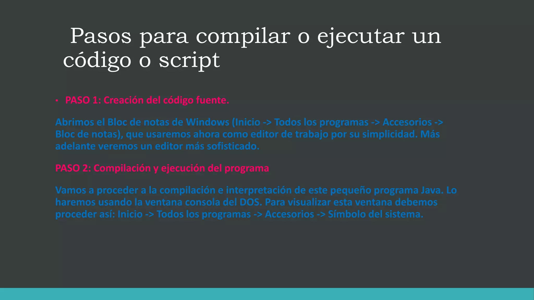 Pasos para compilar o ejecutar un
código o script
• PASO 1: Creación del código fuente.
Abrimos el Bloc de notas de Windows (Inicio -> Todos los programas -> Accesorios ->
Bloc de notas), que usaremos ahora como editor de trabajo por su simplicidad. Más
adelante veremos un editor más sofisticado.
PASO 2: Compilación y ejecución del programa
Vamos a proceder a la compilación e interpretación de este pequeño programa Java. Lo
haremos usando la ventana consola del DOS. Para visualizar esta ventana debemos
proceder así: Inicio -> Todos los programas -> Accesorios -> Símbolo del sistema.
 