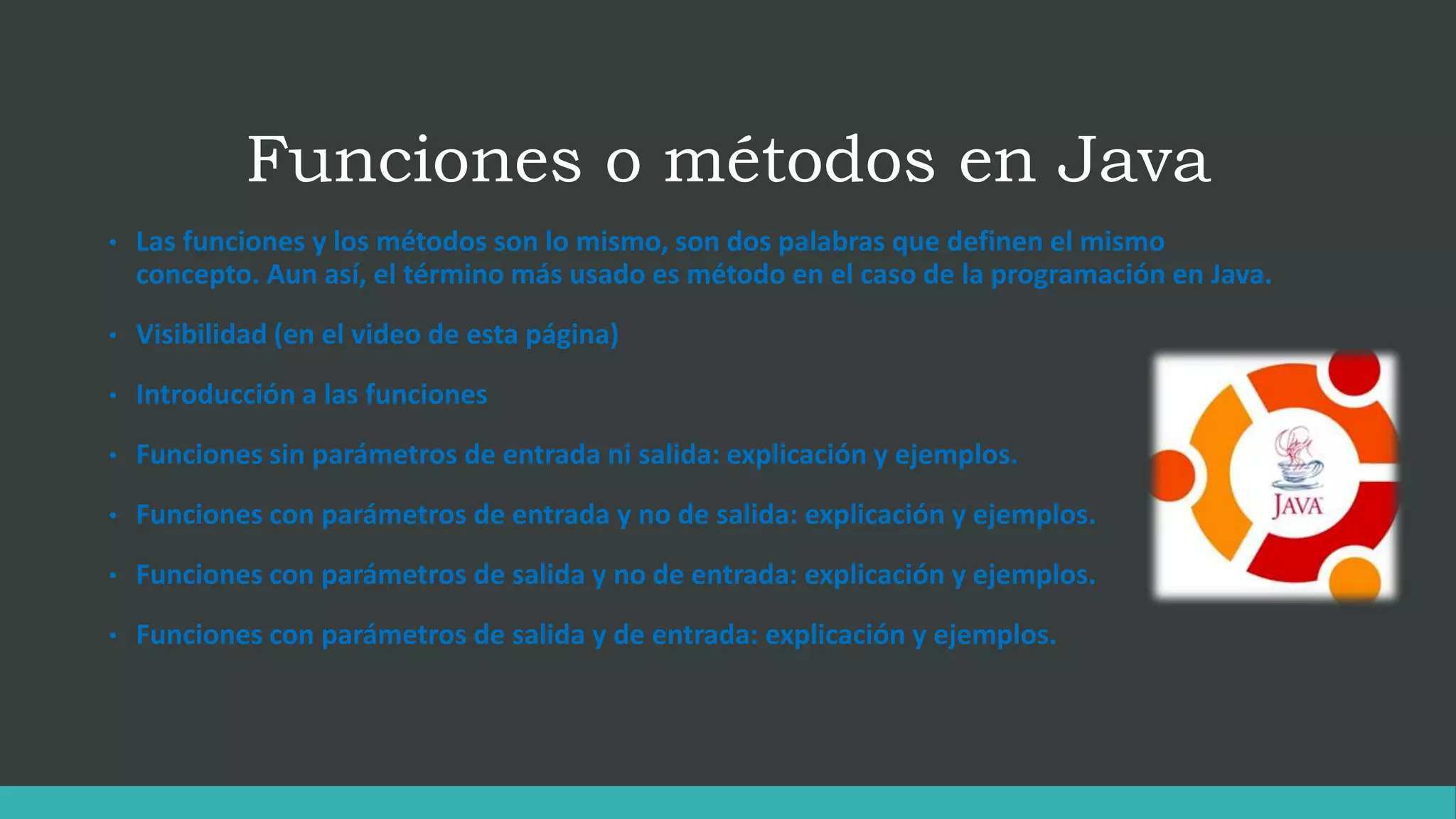 Funciones o métodos en Java
• Las funciones y los métodos son lo mismo, son dos palabras que definen el mismo
concepto. Aun así, el término más usado es método en el caso de la programación en Java.
• Visibilidad (en el video de esta página)
• Introducción a las funciones
• Funciones sin parámetros de entrada ni salida: explicación y ejemplos.
• Funciones con parámetros de entrada y no de salida: explicación y ejemplos.
• Funciones con parámetros de salida y no de entrada: explicación y ejemplos.
• Funciones con parámetros de salida y de entrada: explicación y ejemplos.
 