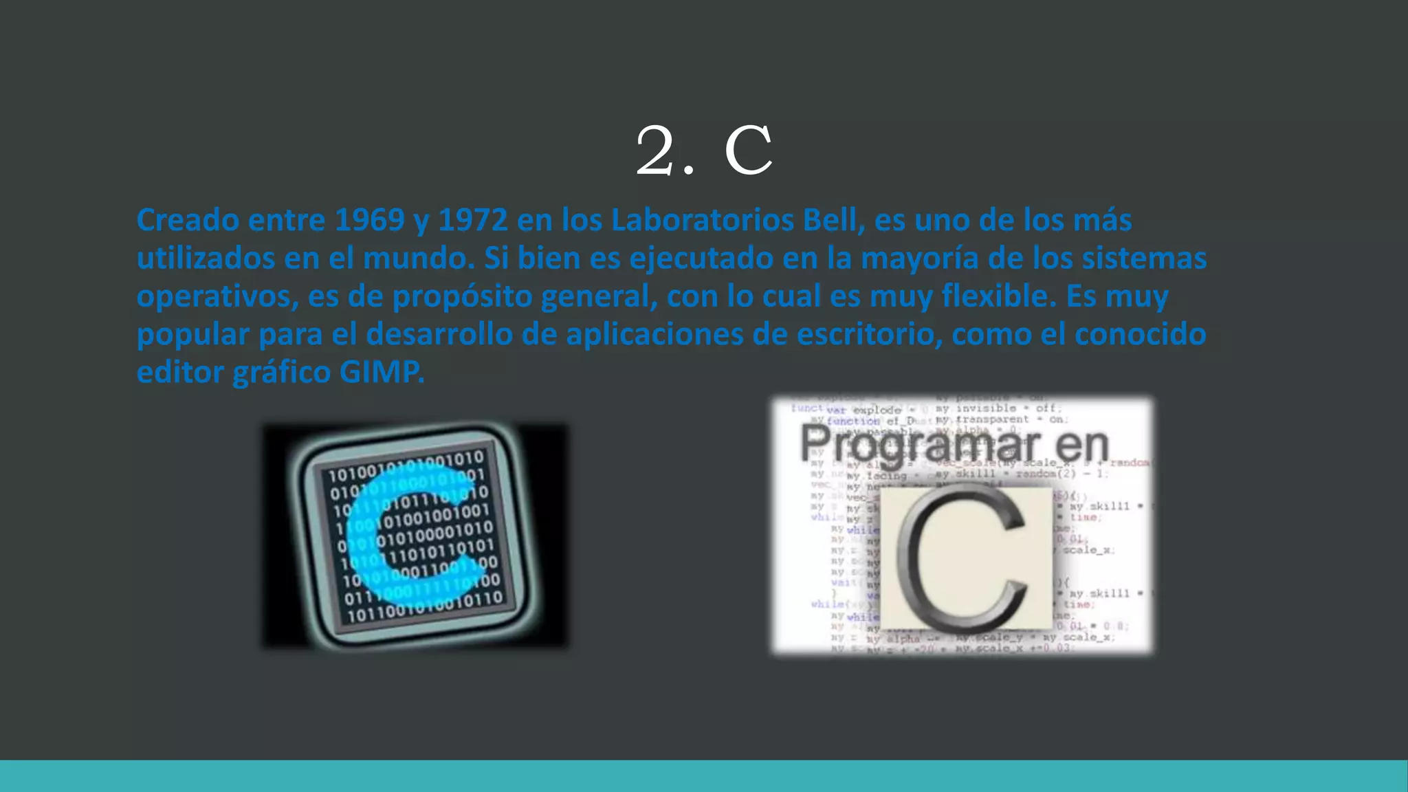 2. C
Creado entre 1969 y 1972 en los Laboratorios Bell, es uno de los más
utilizados en el mundo. Si bien es ejecutado en la mayoría de los sistemas
operativos, es de propósito general, con lo cual es muy flexible. Es muy
popular para el desarrollo de aplicaciones de escritorio, como el conocido
editor gráfico GIMP.
 